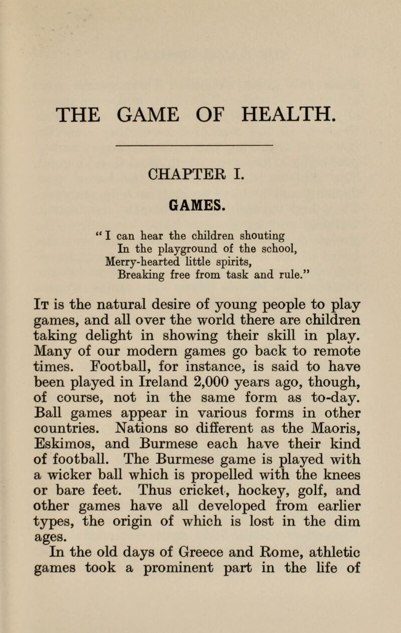 THE GAME OF HEALTH. CHAPTER I. GAMES. “ I can hear the children shouting In the playground of the school. Merry-hearted little spirits. Breaking free from task and rule.” It is the natural desire of young people to play games, and all over the world there are children taking delight in showing their skill in play. Many of our modern games go back to remote times. Football, for instance, is said to have been played in Ireland 2,000 years ago, though, of course, not in the same form as to-day. Ball games appear in various forms in other countries. Nations so different as the Maoris, Eskimos, and Burmese each have their kind of football. The Burmese game is played with a wicker ball which is propelled with the knees or bare feet. Thus cricket, hockey, golf, and other games have all developed from earlier types, the origin of which is lost in the dim ages. In the old days of Greece and Rome, athletic games took a prominent part in the life of