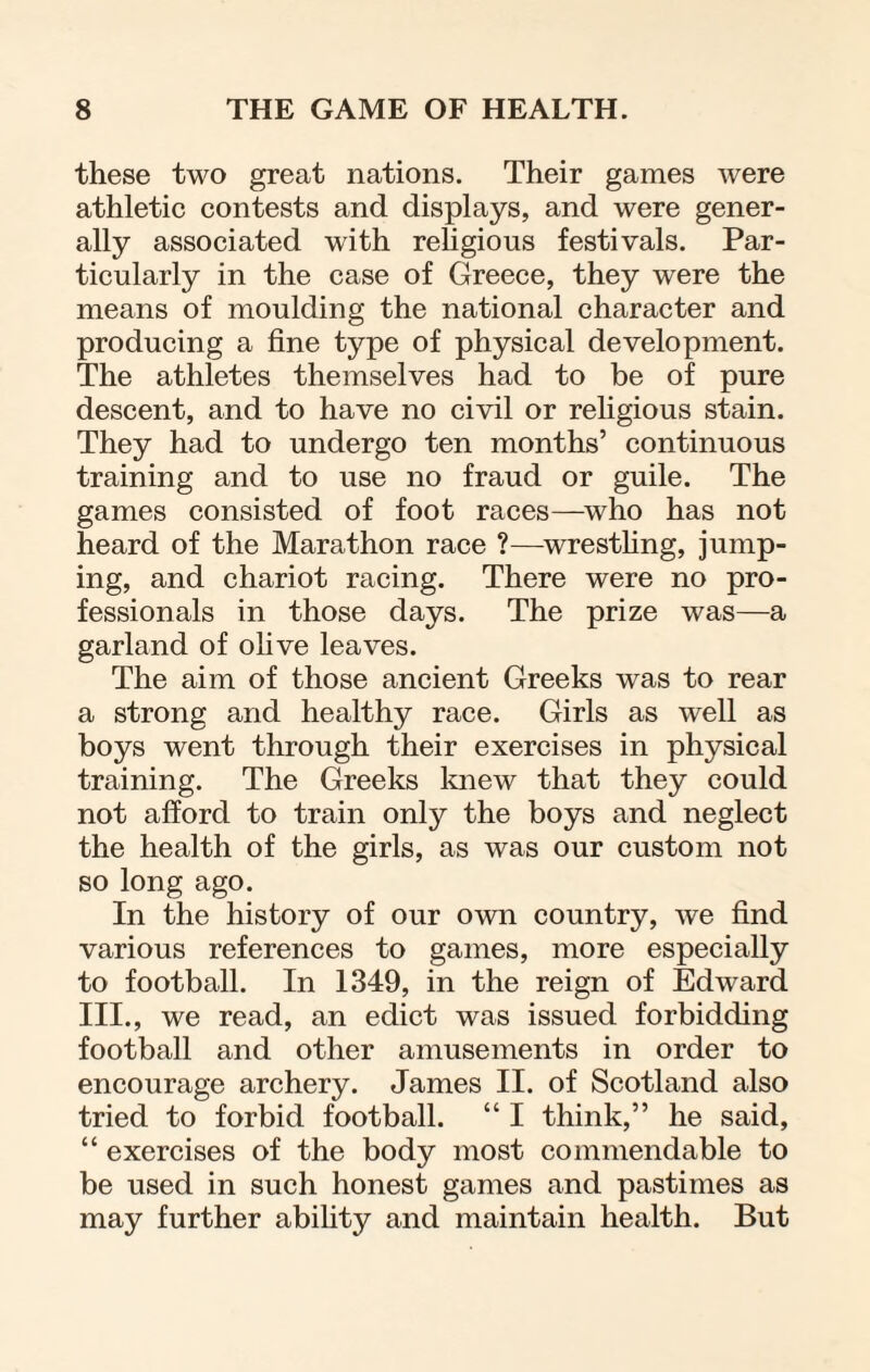 these two great nations. Their games were athletic contests and displays, and were gener¬ ally associated with religious festivals. Par¬ ticularly in the case of Greece, they were the means of moulding the national character and producing a fine type of physical development. The athletes themselves had to be of pure descent, and to have no civil or religious stain. They had to undergo ten months’ continuous training and to use no fraud or guile. The games consisted of foot races—who has not heard of the Marathon race ?—wrestling, jump¬ ing, and chariot racing. There were no pro¬ fessionals in those days. The prize was—a garland of olive leaves. The aim of those ancient Greeks was to rear a strong and healthy race. Girls as well as boys went through their exercises in physical training. The Greeks knew that they could not afford to train only the boys and neglect the health of the girls, as was our custom not so long ago. In the history of our own country, we find various references to games, more especially to football. In 1349, in the reign of Edward III., we read, an edict was issued forbidding football and other amusements in order to encourage archery. James II. of Scotland also tried to forbid football. “ I think,” he said, “ exercises of the body most commendable to be used in such honest games and pastimes as may further ability and maintain health. But