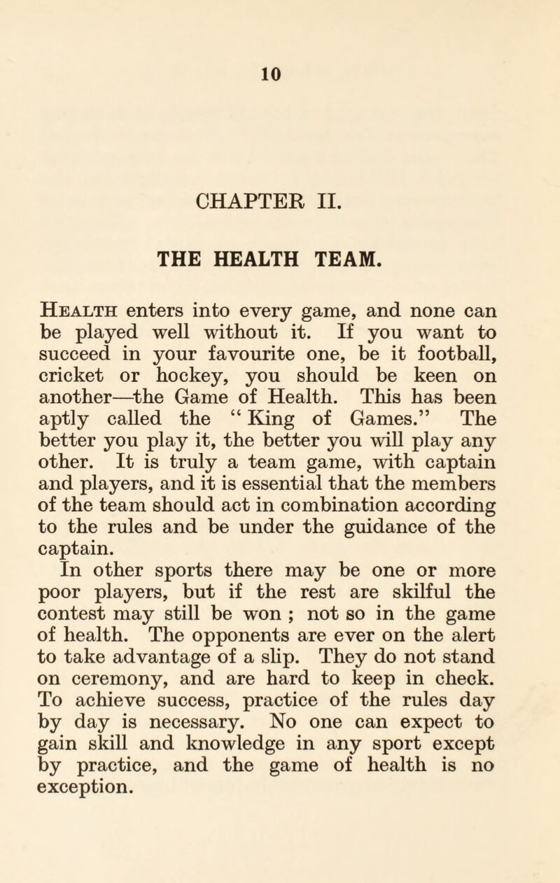 CHAPTER II. THE HEALTH TEAM. Health enters into every game, and none can be played well without it. If you want to succeed in your favourite one, be it football, cricket or hockey, you should be keen on another—the Game of Health. This has been aptly called the “ King of Games.” The better you play it, the better you will play any other. It is truly a team game, with captain and players, and it is essential that the members of the team should act in combination according to the rules and be under the guidance of the captain. In other sports there may be one or more poor players, but if the rest are skilful the contest may still be won ; not so in the game of health. The opponents are ever on the alert to take advantage of a slip. They do not stand on ceremony, and are hard to keep in check. To achieve success, practice of the rules day by day is necessary. No one can expect to gain skill and knowledge in any sport except by practice, and the game of health is no exception.