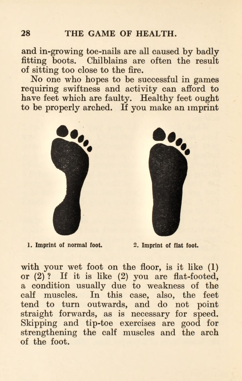 and in-growing toe-nails are all caused by badly fitting boots. Chilblains are often the result of sitting too close to the fire. No one who hopes to be successful in games requiring swiftness and activity can afford to have feet which are faulty. Healthy feet ought to be properly arched. If you make an imprint 1. Imprint of normal foot. 2. Imprint of fiat foot. with your wet foot on the floor, is it like (1) or (2) ? If it is like (2) you are flat-footed, a condition usually due to weakness of the calf muscles. In this case, also, the feet tend to turn outwards, and do not point straight forwards, as is necessary for speed. Skipping and tip-toe exercises are good for strengthening the calf muscles and the arch of the foot.