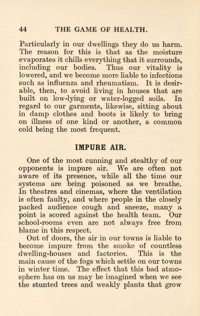 Particularly in our dwellings they do us harm. The reason for this is that as the moisture evaporates it chills everything that it surrounds, including our bodies. Thus our vitality is lowered, and we become more liable to infections such as influenza and rheumatism. It is desir¬ able, then, to avoid living in houses that are built on low-lying or water-logged soils. In regard to our garments, likewise, sitting about in damp clothes and boots is likely to bring on illness of one kind or another, a common cold being the most frequent. IMPURE AIR. One of the most cunning and stealthy of our opponents is impure air. We are often not aware of its presence, while all the time our systems are being poisoned as we breathe. In theatres and cinemas, where the ventilation is often faulty, and where people in the closely packed audience cough and sneeze, many a point is scored against the health team. Our school-rooms even are not always free from blame in this respect. Out of doors, the air in our towns is liable to become impure from the smoke of countless dwelling-houses and factories. This is the main cause of the fogs which settle on our towns in winter time. The effect that this bad atmo¬ sphere has on us may be imagined when we see the stunted trees and weakly plants that grow