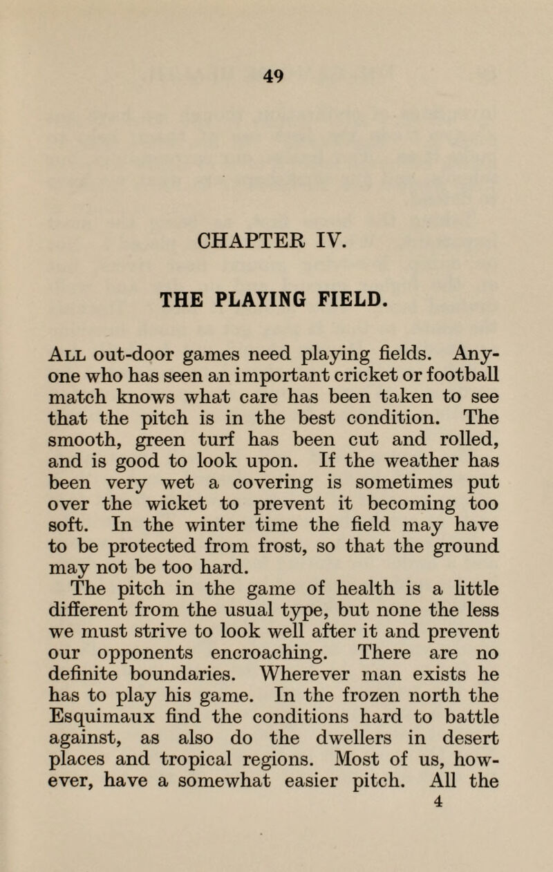 CHAPTER IV. THE PLAYING FIELD. All out-door games need playing fields. Any¬ one who has seen an important cricket or football match knows what care has been taken to see that the pitch is in the best condition. The smooth, green turf has been cut and rolled, and is good to look upon. If the weather has been very wet a covering is sometimes put over the wicket to prevent it becoming too soft. In the winter time the field may have to be protected from frost, so that the ground may not be too hard. The pitch in the game of health is a little different from the usual type, but none the less we must strive to look well after it and prevent our opponents encroaching. There are no definite boundaries. Wherever man exists he has to play his game. In the frozen north the Esquimaux find the conditions hard to battle against, as also do the dwellers in desert places and tropical regions. Most of us, how¬ ever, have a somewhat easier pitch. All the 4