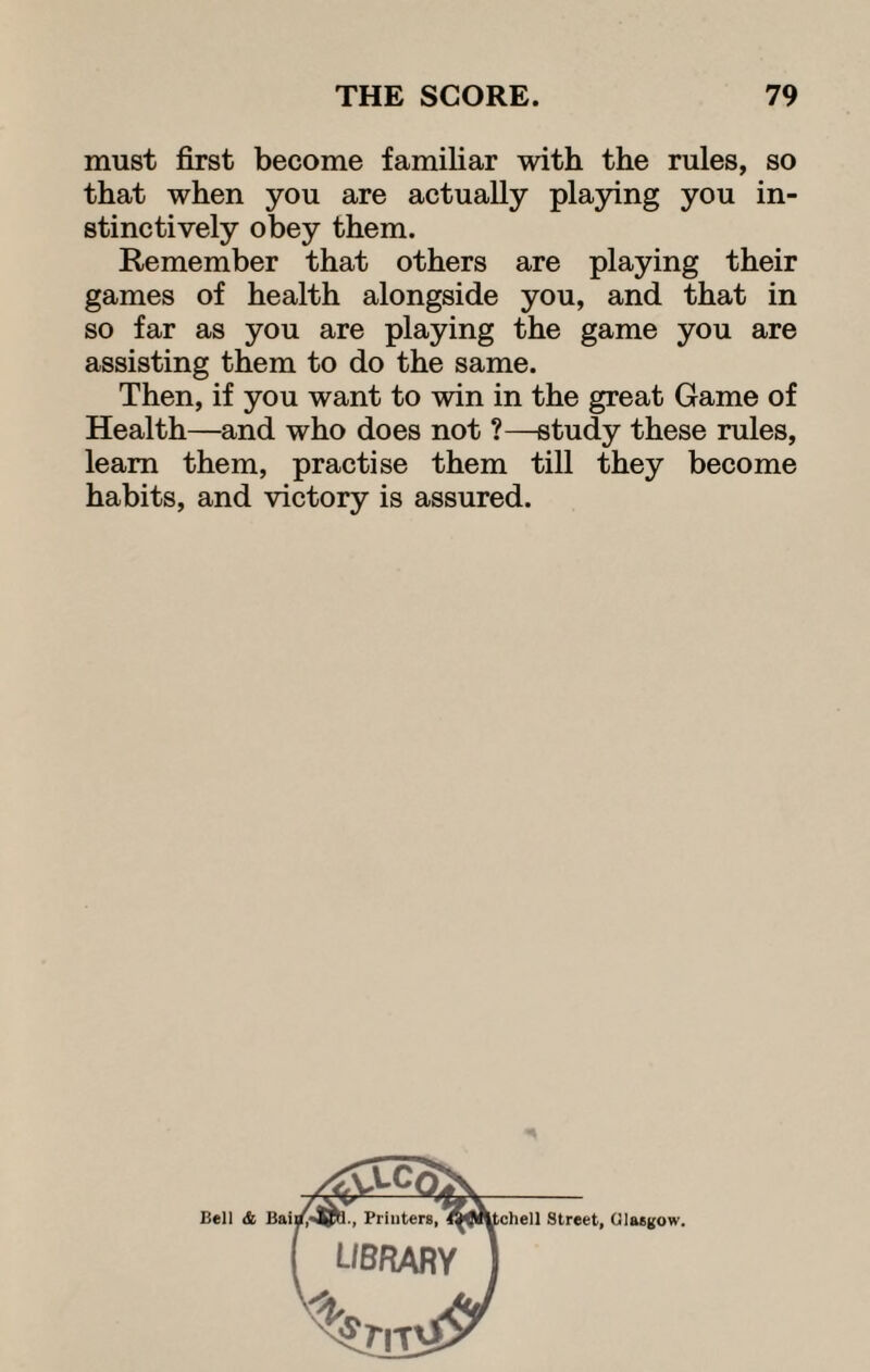 must first become familiar with the rules, so that when you are actually playing you in¬ stinctively obey them. Remember that others are playing their games of health alongside you, and that in so far as you are playing the game you are assisting them to do the same. Then, if you want to win in the great Game of Health—and who does not ?—study these rules, learn them, practise them till they become habits, and victory is assured. Bell & Street, Glasgow.