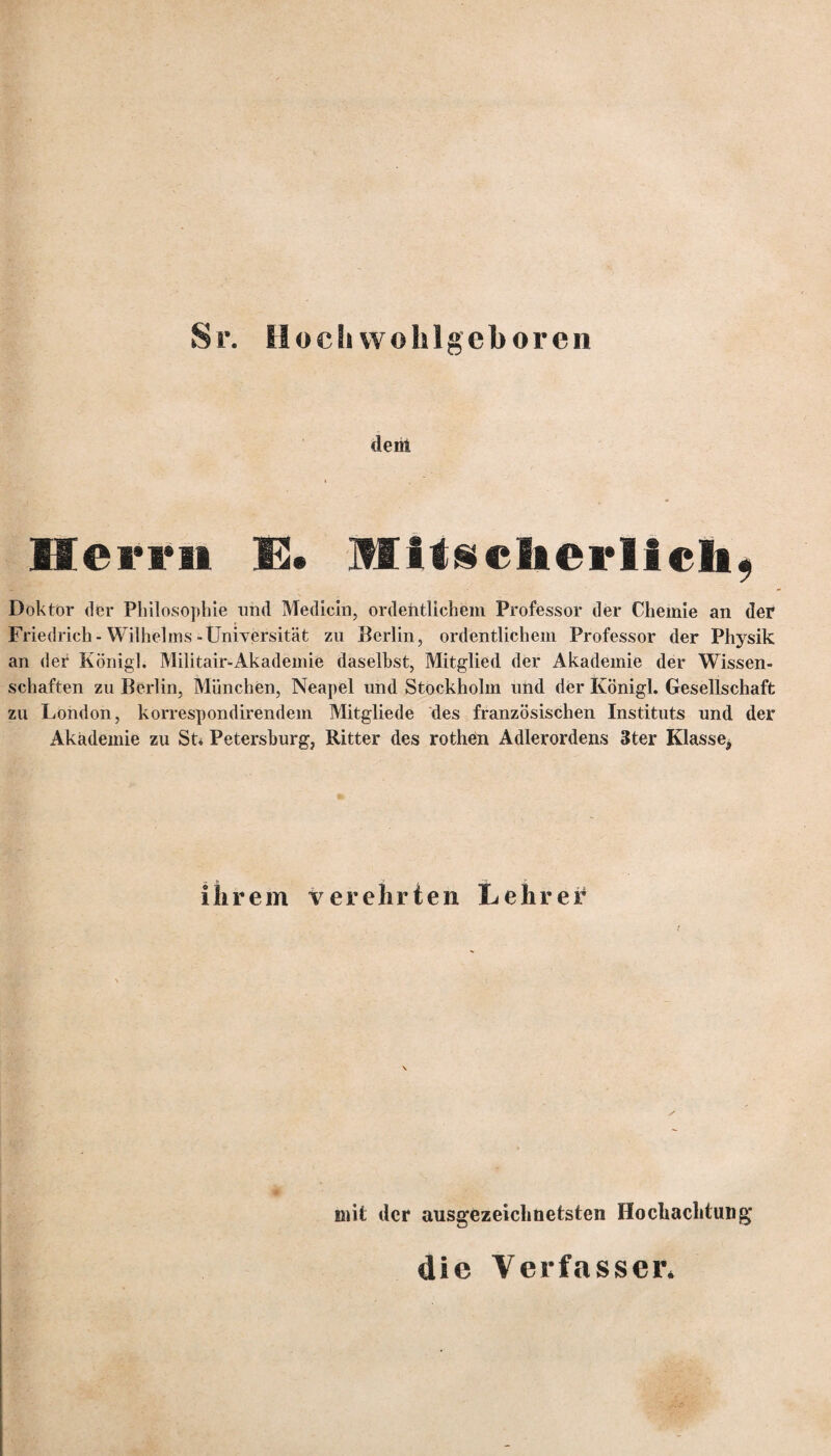 Sr. Hoch wohlgeboren dem Herrn E. »litsclierllch, Doktor der Philosophie und Medicin, ordentlichem Professor der Chemie an der Friedrich-Wilhelms-Universität zu Berlin, ordentlichem Professor der Physik an der König]. Militair-Akademie daselbst, Mitglied der Akademie der Wissen¬ schaften zu Berlin, München, Neapel und Stockholm und der Königl. Gesellschaft zu London, korrespondirendem Mitgliede des französischen Instituts und der Akademie zu St* Petersburg, Ritter des rothen Adlerordens 3ter Klasse, ihrem verehrten Lehrer mit der ausgezeichnetsten Hochachtung die Verfasser*