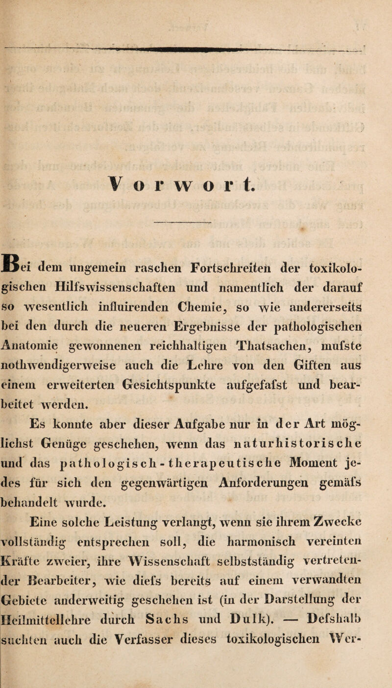Vorwort. B ei dem ungemein raschen Forts ehr eiten der toxikolo¬ gischen Hilfswissenschaften und namentlich der darauf so wesentlich influirenden Chemie, so wie andererseits bei den durch die neueren Ergebnisse der pathologischen Anatomie gewonnenen reichhaltigen Thatsachen, mufste nothwendigerweise auch die Lehre von den Giften aus einem erweiterten Gesichtspunkte aufgefafst und bear¬ beitet werden. Es konnte aber dieser Aufgabe nur in der Art mög¬ lichst Genüge geschehen, wenn das naturhistorische und das pathologisch - tlierapeutische Moment je¬ des für sich den gegenwärtigen Anforderungen gemäfs behandelt wurde. Eine solche Leistung verlangt, wenn sie ihrem Zwecke vollständig entsprechen soll, die harmonisch vereinten Kräfte zweier, ihre Wissenschaft selbstständig vertreten¬ der Bearbeiter, wie diefs bereits auf einem verwandten Gebiete anderweitig geschehen ist (in der Darstellung der Heilmittellehre durch Sachs und Dulk), — Defshalb suchten auch die Verfasser dieses toxikologischen Wer-