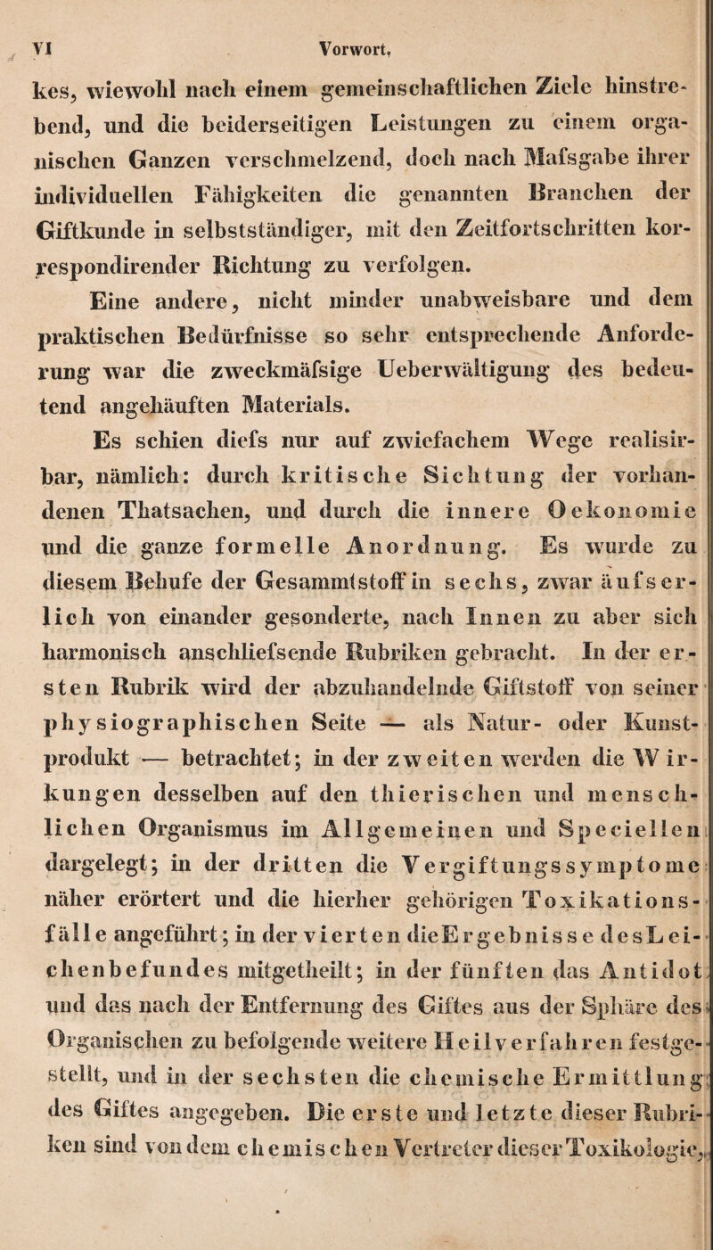 kes, wiewohl nach einem gemeinschaftlichen Ziele hinstre- bend, und die beiderseitigen Leistungen zu einem orga¬ nischen Ganzen verschmelzend, doch nach Mafsgabe ihrer individuellen Fähigkeiten die genannten Branchen der Giftkunde in selbstständiger, mit den Zeitfortschritten kor- respondirender Richtung zu verfolgen. Eine andere, nicht minder unabweisbare und dem praktischen Bedürfnisse so sehr entsprechende Anforde¬ rung war die zweckmäfsige Lieberwäitigung des bedeu¬ tend angehäuften Materials. Es schien diefs nur auf zwiefachem Wege realisir- bar, nämlich: durch kritische Sichtung der vorhan¬ denen Thatsachen, und durch die innere OÖkonomie und die ganze formelle Anordnung. Es wurde zu diesem Behufe der GesammtStoff in sechs, zwar äufs er¬ lich von einander gesonderte, nach Innen zu aber sich harmonisch anschlief sende Rubriken gebracht. In der er¬ sten Rubrik wird der abzuhandelnde Giftstoff von seiner , ;• / .J T ' ■ physiographischen Seite — als Natur- oder Kunst¬ produkt — betrachtet; in der zweiten werden die W ir- kungen desselben auf den thierischen und mensch¬ lichen Organismus im Allgemeinen und Speciellen dargelegt; in der dritten die Vergiftungssymptome näher erörtert und die hierher gehörigen Toxikations- f äl I e angeführt; in der vierten die Ergebnisse desLei- chenbefundes mitgetheilt; in der fünften das Antidot und das nach der Entfernung des Giftes aus der Sphäre des Organischen zu befolgende weitere Heilverfahren festge¬ stellt, und in der sechsten die che mische Ermittlung des Giftes angegeben. Die erste und letzte dieser Rubri¬ ken sind von dem chemischen Vertreter dieser Toxikologie^