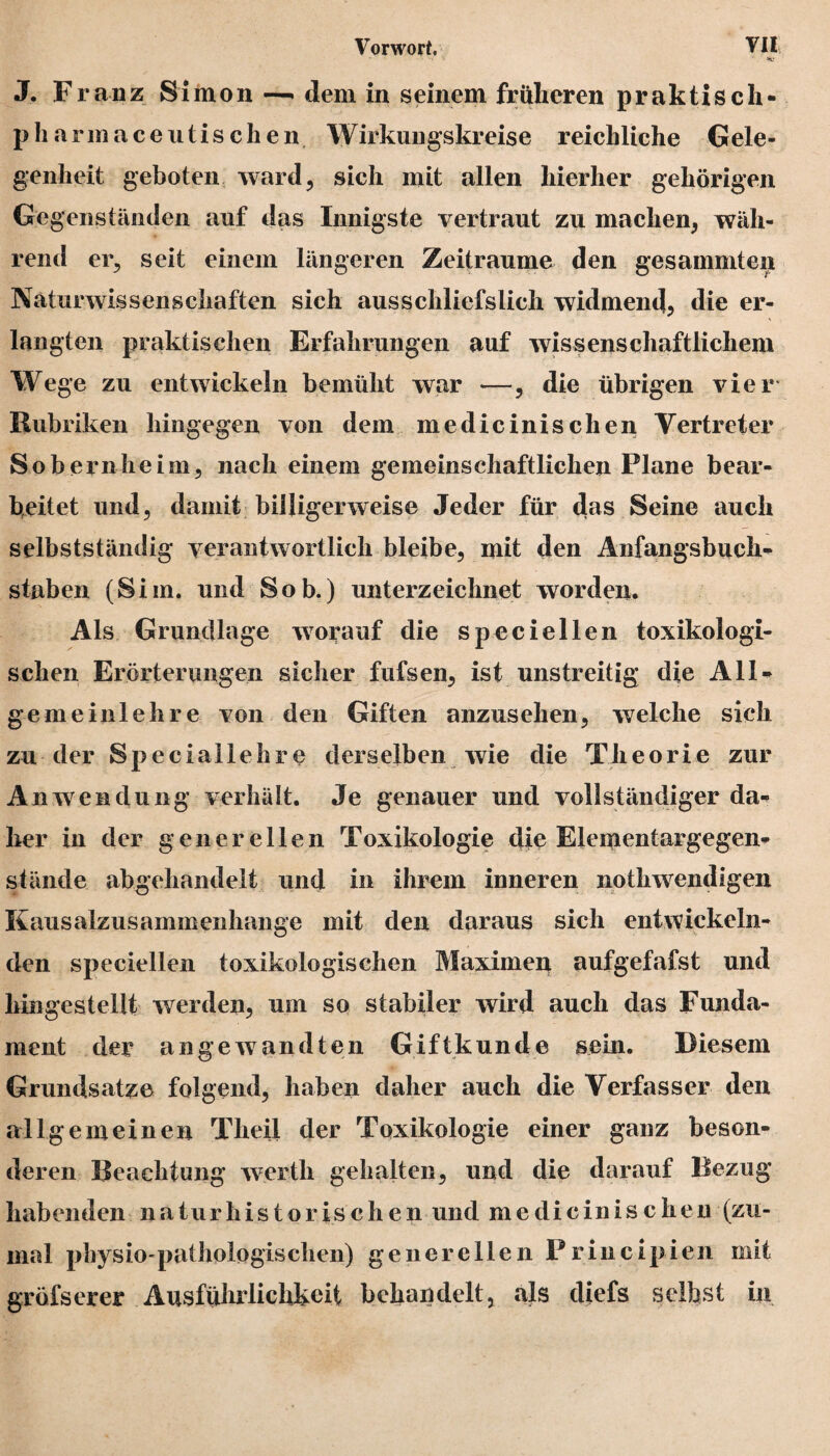 J. Franz Simon-— dem in seinem früheren praktisch- p h arm aceuti sehen Wirkungskreise reichliche Gele¬ genheit geboten ward, sich mit allen hierher gehörigen Ge genständen auf das Innigste vertraut zu machen, wäh¬ rend er, seit einem längeren Zeiträume den gesammten Naturwissenschaften sich aus schliefslich widmend, die er¬ langten praktischen Erfahrungen auf wissenschaftlichem Wege zu entwickeln bemüht war —, die übrigen vier Rubriken hingegen von dem medicinisclien Vertreter So beruhe im, nach einem gemeinschaftlichen Plane bear¬ beitet und, damit billigerweise Jeder für das Seine auch selbstständig verantwortlich bleibe, mit den Anfangsbuch¬ staben (Sim. und Sob.) unterzeichnet worden. Als Grundlage worauf die speciellen toxikologi¬ schen Erörterungen sicher fufsen, ist unstreitig die All* gemeinlehre von den Giften anzusehen, welche sich zu der Speciallehre derseiben wie die Theorie zur Anwendung verhält. Je genauer und vollständiger da¬ her in der generellen Toxikologie die Elementargegen¬ stände abgehandelt und in ihrem inneren nothwendigen Kausalzusammenhänge mit den daraus sich entwickeln¬ den speciellen toxikologischen Maximen aufgefafst und hingestellt werden, um so stabiler wird auch das Funda¬ ment der angewandten Giftkunde sein. Diesem Grundsätze folgend, haben daher auch die Verfasser den allgemeinen Theil der Toxikologie einer ganz beson¬ deren Beachtung wertk gehalten, und die darauf Bezug habenden naturhistorischen und medicinisclien (zu¬ mal physio-pathologisclien) generellen Principien mit gröfserer Ausführlichkeit behandelt, als diefs selbst in