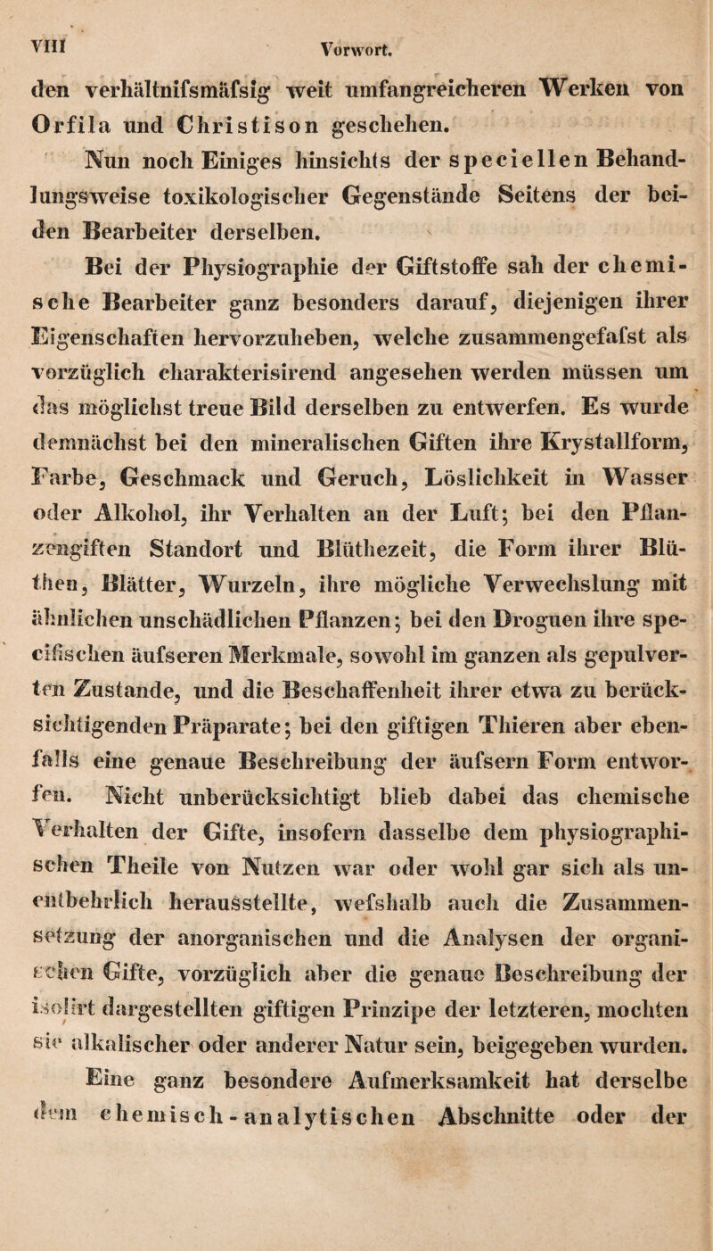 den verhältnifsmäfsig weit umfangreicheren Werken von Orfila und Christi son geschehen. Nun noch Einiges hinsichts der speciellen Behand¬ lungsweise toxikologischer Gegenstände Seitens der bei¬ den Bearbeiter derselben. Bei der Physiographie der Giftstoffe sah der chemi¬ sche Bearbeiter ganz besonders darauf, diejenigen ihrer Eigenschaften hervorzuheben, welche zusammengefafst als vorzüglich cliarakterisirend angesehen werden müssen um das möglichst treue Bild derselben zu entwerfen. Es wurde demnächst bei den mineralischen Giften ihre Krystallform, Farbe, Geschmack und Geruch, Löslichkeit in Wasser oder Alkohol, ihr Verhalten an der Luft; bei den Pflan¬ zengiften Standort und Blüthezeit, die Form ihrer Blü- then, Blätter, Wurzeln, ihre mögliche Verwechslung mit ähnlichen unschädlichen Pflanzen; bei den Droguen ihre spe- cifischen äufseren Merkmale, sowohl im ganzen als gepulver¬ ten Zustande, und die Beschaffenheit ihrer etwa zu berück¬ sichtigenden Präparate; bei den giftigen Tliieren aber eben¬ falls eine genaue Beschreibung der äufsern Form entwor¬ fen. Nicht unberücksichtigt blieb dabei das chemische F erhalten der Gifte, insofern dasselbe dem physiographi- schen Theile von Nutzen war oder wohl gar sich als un¬ entbehrlich herausstellte, wefshalb auch die Zusammen¬ setzung der anorganischen und die Analysen der organi¬ schen Gifte, vorzüglich aber die genaue Beschreibung der isofirt dargestellten giftigen Prinzipe der letzteren, mochten sie alkalischer oder anderer Natur sein, beigegeben wurden. Eine ganz besondere Aufmerksamkeit hat derselbe dem chemisch - analytischen Abschnitte oder der