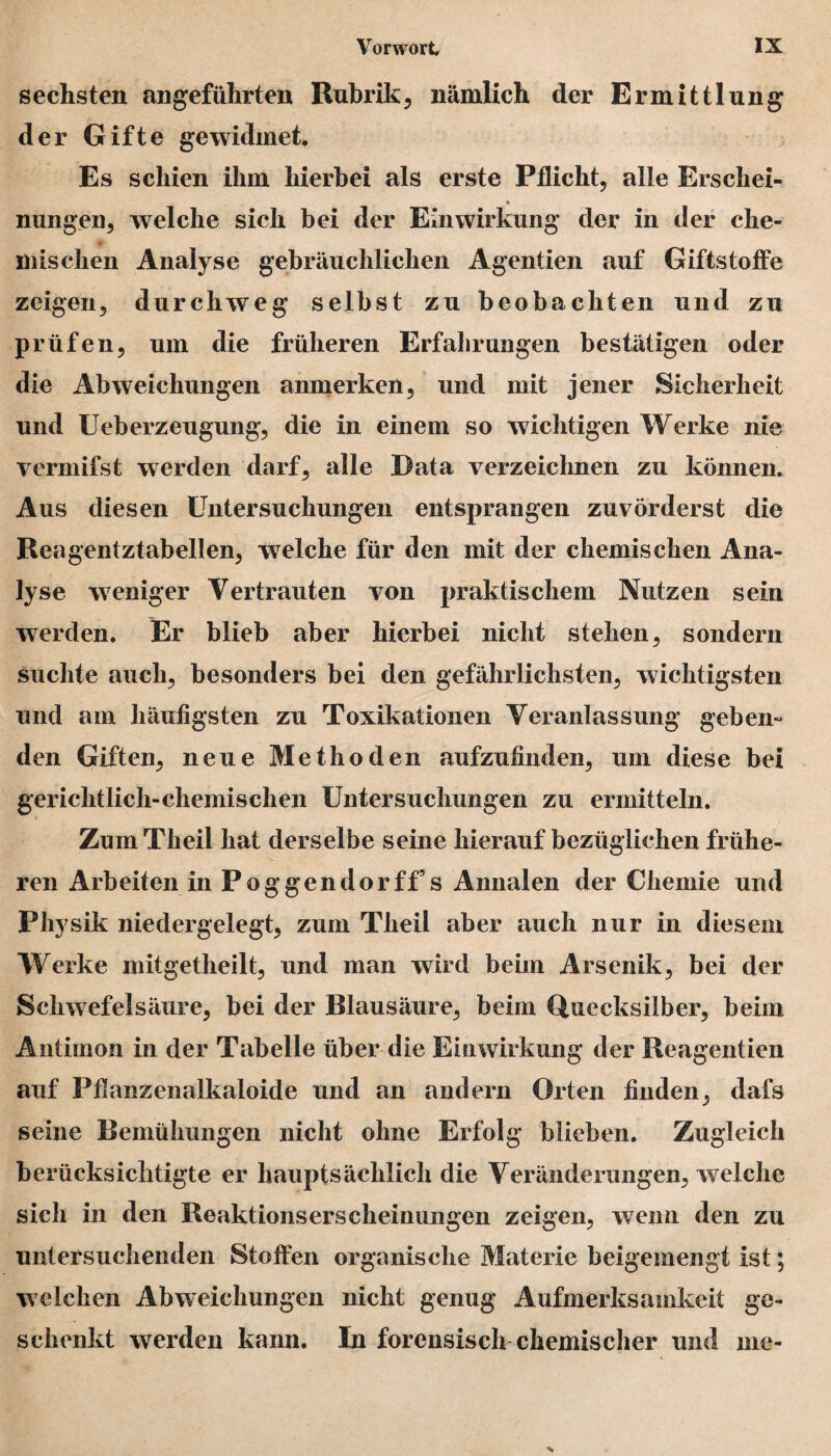 sechsten angeführten Rubrik, nämlich der Ermittlung der Gifte gewidmet. Es schien ihm hierbei als erste Pflicht, alle Erschei- * nungen, welche sich bei der Einwirkung der in der che¬ mischen Analyse gebräuchlichen Agentien auf Giftstoffe zeigen, durckwreg selbst zu beobachten und zu prüfen, um die früheren Erfahrungen bestätigen oder die Abweichungen anmerken, und mit jener Sicherheit und Ueberzeugung, die in einem so wichtigen Werke nie vermifst werden darf, alle Data verzeichnen zu können. Aus diesen Untersuchungen entsprangen zuvörderst die Reagentztabellen, welche für den mit der chemischen Ana¬ lyse weniger Vertrauten von praktischem Nutzen sein werden. Er blieb aber hierbei nicht stehen, sondern suchte auch, besonders bei den gefährlichsten, wichtigsten und am häufigsten zu Toxikationen Veranlassung geben“ den Giften, neue Methoden aufzufinden, um diese bei gerichtlich-chemischen Untersuchungen zu ermitteln. ZumTheil hat derselbe seine hierauf bezüglichen frühe¬ ren Arbeiten in Poggendorff5s Annalen der Chemie und Physik niedergelegt, zum Theil aber auch nur in diesem Werke mitgetheilt, und man wird beim Arsenik, bei der Schwefelsäure, bei der Blausäure, beim Quecksilber, beim Antimon in der Tabelle über die Einwirkung der Reagentien auf Pflanzenalkaloide und an andern Orten finden, dafs seine Bemühungen nicht ohne Erfolg blieben. Zugleich berücksichtigte er hauptsächlich die Veränderungen, welche sich in den Reaktionserscheinungen zeigen, wenn den zu untersuchenden Stoffen organische Materie beigemengt ist; welchen Abweichungen nicht genug Aufmerksamkeit ge¬ schenkt werden kann. In forensisch chemischer und me-