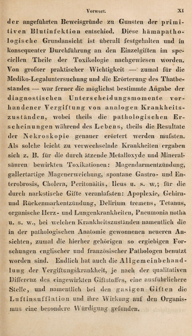 der angeführten Beweisgründe zu Gunsten der primi¬ tiven Blutinfektion entschied. Biese hämapatho- 1 ogis che Grund ans ich t ist überall festgehalten und in konsequenter Durchführung an den Einzelgiften im spe- ciellen Theile der Toxikologie nachgewiesen worden. Yon grofser praktischer Wichtigkeit —' zumal für die Mediko-Legaluntersuchung und die Erörterung des Thatbe- standes — war ferner die möglichst bestimmte Angabe der diagnostischen Unters cheid ungsmomente vor¬ handener Vergiftung von analogen Krankheits- zuständen, wobei theils die pathologischen Er¬ sehe in u 11 g en w ährend des Lebens, theils die Resultate der Nekroskopie genauer erörtert werden mufsten. Als solche leicht zu verwechselnde Krankheiten ergaben sieb z. B. für die durch ätzende Metalloxyde und Mineral¬ säuren bewirkten Toxikationen: Magendarmentzündung, gallertartige Magenerweichung, spontane Gastro- und En- terobrosis, Cholera, Peritonäitis, Ileus u. s. w.; für die durch narkotische Gifte voranlafsten: Apoplexie, Gehirn- und Rückeninarkentzündung, Delirium tremens, Tetanus, organische Herz - und Lungenkrankheiten, Pneumonia notha u. s. w., bei welchen Kranklieitszuständeii namentlich die in der pathologischen Anatomie gewonnenen neueren An¬ sichten, zumal die hierher gehörigen so ergiebigen For¬ schungen englischer und französischer Pathologen benutzt worden sind. Endlich hat auch die All gemein!) e hand¬ lang der Vergiftungskrankheit, je nach der qualitativen Differenz des eingewirkten Giftstoffes, eine ausführlichere Stelle, und namentlich bei den gasigen Giften die Luftinsufflation und ihre Wirkung auf den Organis¬ mus eine besondere Würdigung gefunden.