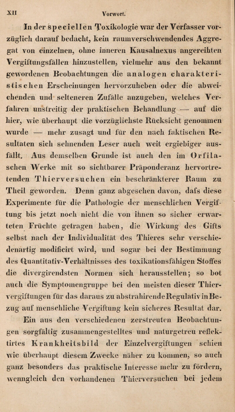 In der speciellen Toxikologie war der Verfasser vor¬ züglich darauf bedacht, kein raumverschwendendes Aggre¬ gat von einzelnen, ohne inneren Kausalnexus angereihten Vergiftungsfällen hinzustellen, vielmehr aus den bekannt gewordenen Beobachtungen die analogen charakteri¬ stischen Erscheinungen hervorzuheben oder die abwei¬ chenden und selteneren Zufälle anzugeben, welches Ver¬ fahren unstreitig der praktischen Behandlung — auf die hier, wie überhaupt die vorzüglichste Rücksicht genommen wurde — mehr zusagt und für den nach faktischen Re¬ sultaten sich sehnenden Leser auch weit ergiebiger aus¬ fällt. Aus demselben Grunde ist auch den im Orfila- schen Werke mit so sichtbarer Präponderanz hervortre¬ tenden Thierversuchen ein beschränkterer Raum zu Theil geworden. Denn ganz abgesehen davon, dafs diese Experimente für die Pathologie der menschlichen Vergif¬ tung bis jetzt noch nicht die von ihnen so sicher erwar¬ teten Früchte getragen haben, die Wirkung des Gifts selbst nach der Individualität des Thieres sehr verschie¬ denartig modificirt wird, und sogar bei der Bestimmung des Quantitativ-Verhältnisses des toxikationsfäliigen Stoffes die divergirendsten Normen sich heraus stellen; so bot auch die Symptomengruppe bei den meisten dieser Thier¬ vergiftungen für das daraus zu abstrahirende Regulativ inBe» zug auf menschliche Vergiftung kein sicheres Resultat dar. Ein aus den verschiedenen zerstreuten Beobachtun¬ gen sorgfältig zusammengestelltes und naturgetreu reflek- tirtes Krankheitsbild der Einzel Vergiftungen schien wie überhaupt diesem Zwecke näher zu kommen, so auch ganz besonders das praktische Interesse mehr zu fördern, wenngleich den vorhandenen Thier versuchen bei jedem