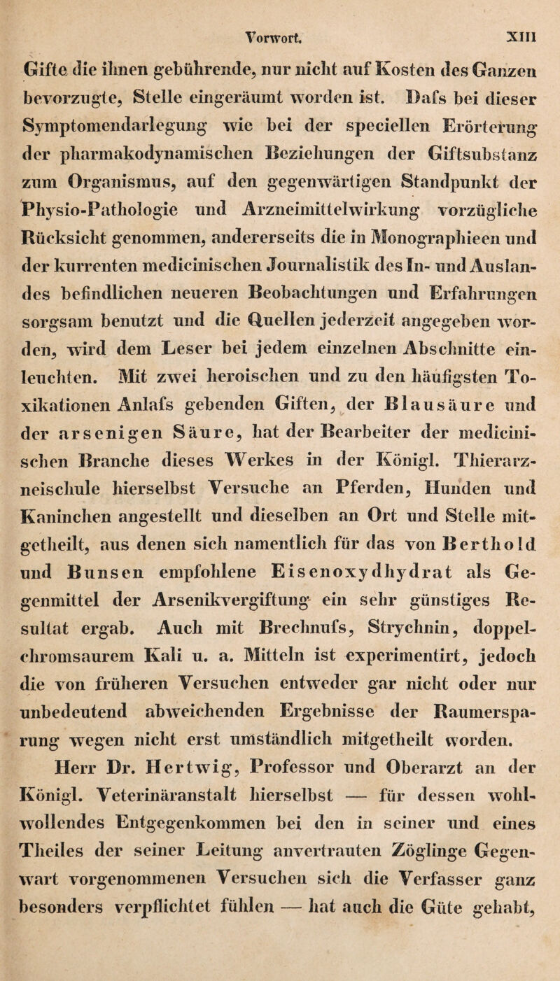 Gifte die ihnen gebührende, nur nicht auf Kosten des Ganzen bevorzugte, Stelle eingeräumt worden ist. Dafs bei dieser Symptomendarlegung wie bei der speciellen Erörterung der pharmakodynamischen Beziehungen der Giftsubstanz zum Organismus, auf den gegenwärtigen Standpunkt der Physio-Pathologie und Arzneimittelwirkung vorzügliche Rücksicht genommen, andererseits die in Monographieen und der kurrenten medicinischen Journalistik des In- und Auslan¬ des befindlichen neueren Beobachtungen und Erfahrungen sorgsam benutzt und die Quellen jederzeit angegeben wor¬ den, wird dem Leser bei jedem einzelnen Abschnitte ein¬ leuchten. Mit zwei heroischen und zu den häufigsten To- xikationen Anlafs gebenden Giften, der Blausäure und der arsenigen Säure, hat der Bearbeiter der medicini¬ schen Branche dieses Werkes in der König!. Thierarz- neiscliule hierselbst Versuche an Pferden, Hunden und Kaninchen angestellt und dieselben an Ort und Stelle mit- getheilt, aus denen sich namentlich für das von Berthold und Bunsen empfohlene Eisenoxydhydrat als Ge¬ genmittel der Arsenikvergiftung ein sehr günstiges Re¬ sultat ergab. Auch mit Brechnufs, Strychnin, doppel¬ chromsaurem Kali u. a. Mitteln ist experimentirt, jedoch die von früheren Versuchen entweder gar nicht oder nur unbedeutend abweichenden Ergebnisse der Raumerspa¬ rung wegen nicht erst umständlich mitgetheilt worden. Herr Dr. Hertwig, Professor und Oberarzt an der Königl. Veterinäranstalt hierselbst — für dessen wohl¬ wollendes Entgegenkommen bei den in seiner und eines Theiles der seiner Leitung anvertrauten Zöglinge Gegen¬ wart vorgenommenen Versuchen sich die Verfasser ganz besonders verpflichtet fühlen — hat auch die Güte gehabt,