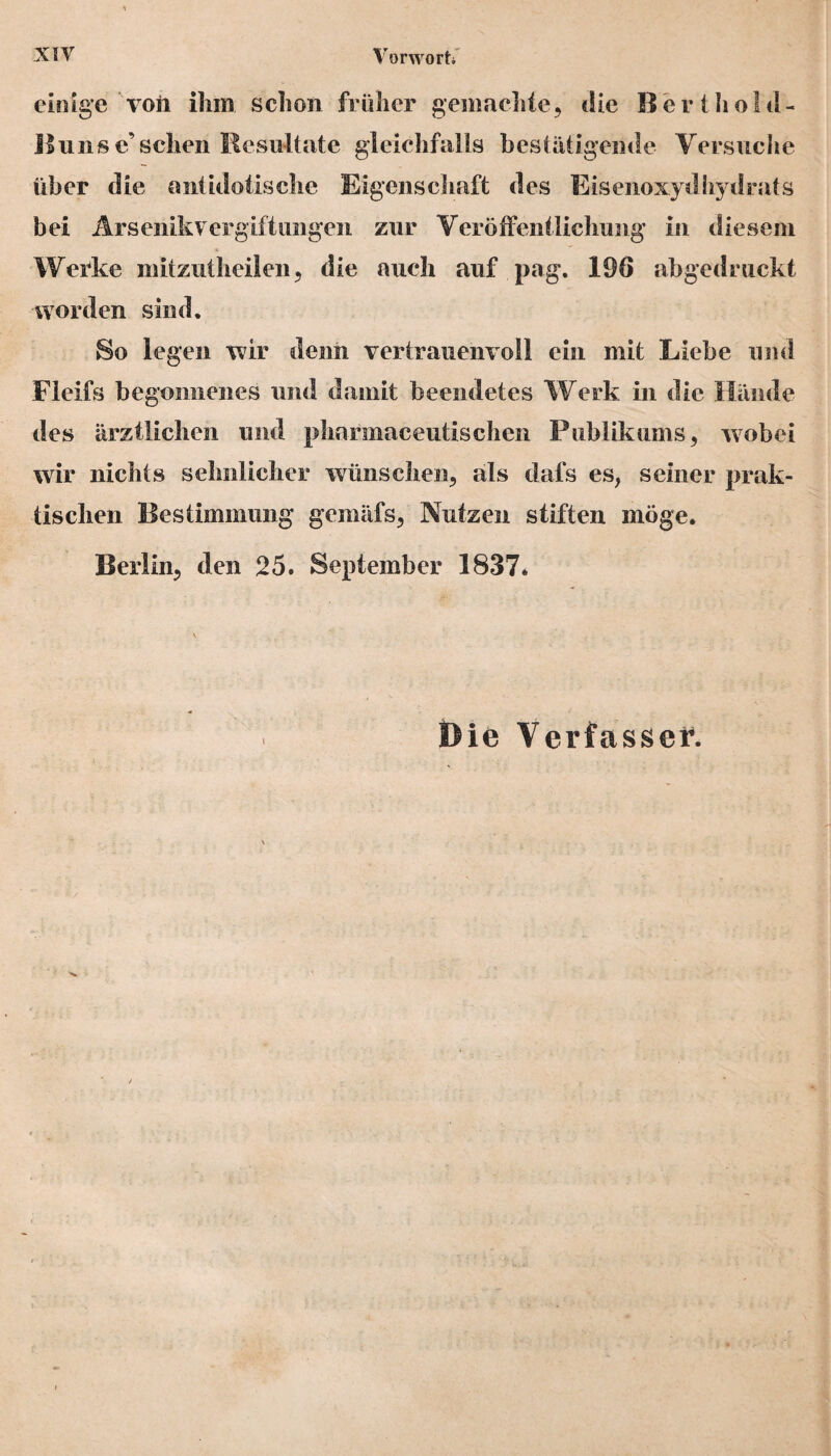 einige voii ihm schon früher gemachte, die ßerthold- Bunsc’sehen Resultate gleichfalls bestätigende Versuche über die antulotische Eigenschaft des Eisenoxydhydrats bei Arsenikvergiftungen zur Veröffentlichung in diesem Werke mitzutheilen, die auch auf pag. 196 abgedruckt worden sind. So legen wir denn vertrauenvoll ein mit Liebe und Fleifs begonnenes und damit beendetes Werk in die Hände des ärztlichen und pharmaceutischen Publikums, wobei wir nichts sehnlicher wünschen, als dafs es, seiner prak¬ tischen Bestimmung gemäfs, Nutzen stiften möge. Berlin, den 25. September 1837. Die Verfasser.