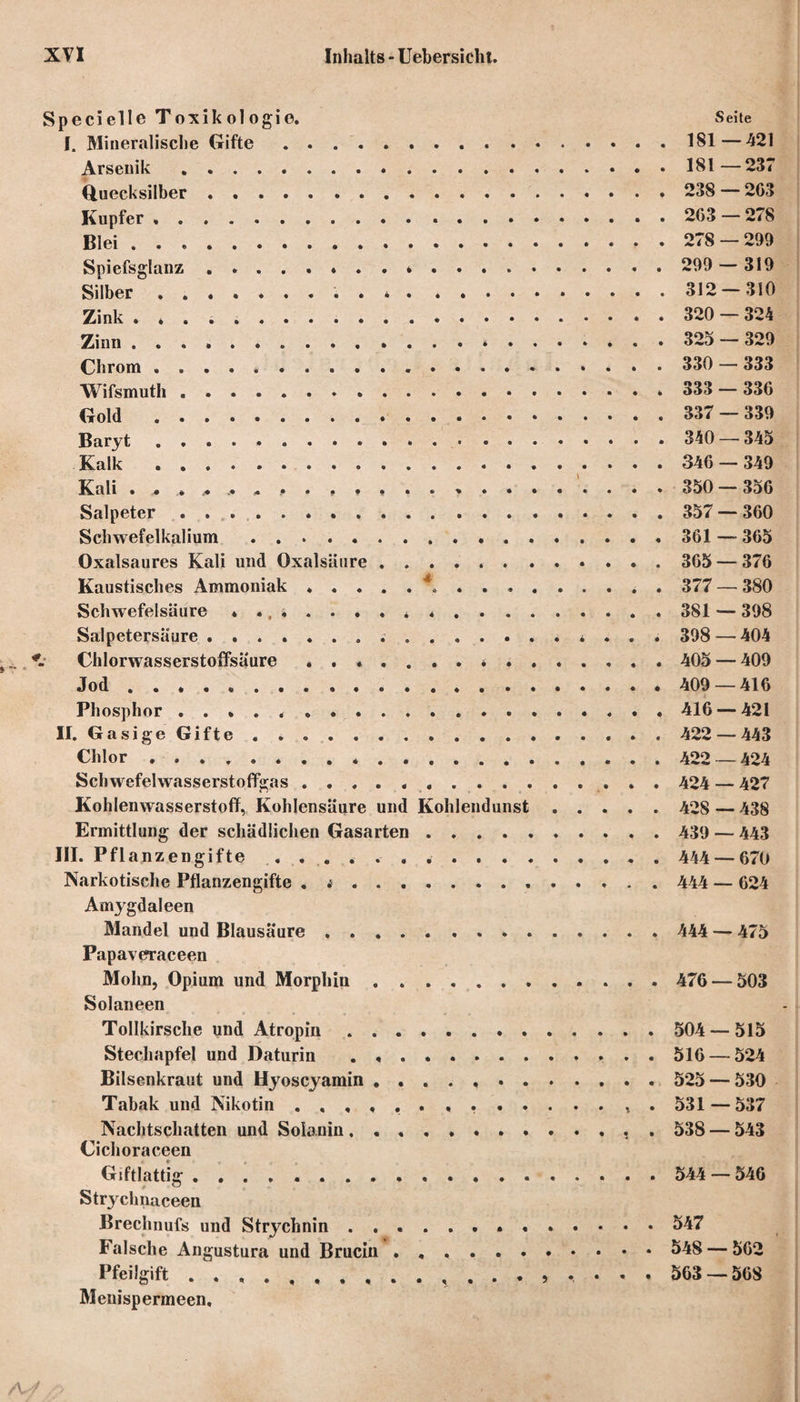 Specielle Toxikologie. Seite I. Mineralische Grifte.181—421 Arsenik.181—237 Quecksilber. 238 — 2C3 Kupfer ,. 263 — 278 Blei. 278 — 299 Spiefsglanz.* . . . .. 299 — 319 Silber.. . ..312 — 310 Zink . * . .. 320 — 324 Zinn.. 325 — 329 Chrom.... 330 — 333 Wifsmuth. 333 — 336 Gold . 337 — 339 Baryt.340 — 345 Kalk... 346 — 349 Kali . . . * 350-356 Salpeter. 357 — 360 Schwefelkalium. 361 —* 365 Oxalsaures Kali und Oxalsäure. 365 — 376 Kaustisches Ammoniak .....*«.. . 377 — 380 Schwefelsäure .. 381 — 398 Salpetersäure.. 398 — 404 Chlorwasserstoffsäure . 405 — 409 Jod... 409 — 416 Phosphor ... . 416 — 421 II. Gasige Gifte . .. 422 — 443 Chlor.422 — 424 Schwefelwasserstoffgas ... 424 — 427 Kohlenwasserstoff, Kohlensäure und Kohlendunst. 428 — 438 Ermittlung der schädlichen Gasarten .. 439 — 443 III. Pflanzengifte .. 444 — 670 Narkotische Pflanzengifte . .. 444 — 624 Amygdaleen Mandel und Blausäure. 444 — 475 Papaveraceen Mohn, Opium und Morphin.. 476 — 503 Solaneen Tollkirsche und Atropin. 504 — 515 Stechapfel und Daturin .. . . 516 — 524 Bilsenkraut und Hyoscyamin .. 525 — 530 Tabak und Nikotin .. . 531 — 537 Nachtschatten und Solanin.. 538 — 543 Cichoraceen Giftlattig .. 544 — 546 Strychnaceen Brechnufs und Strychnin ..547 Falsche Angustura und Brucin. 548 — 562 Pfeilgift. 563 — 568 Menispermeen,