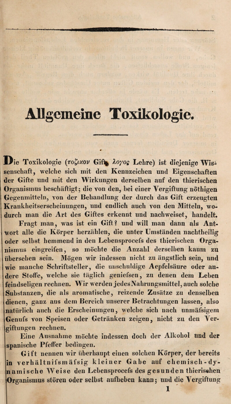 Allgemeine Toxikologie. Die Toxikologie (rofyxov Gif% Xoyog Lehre) ist diejenige Wis¬ senschaft, welche sich mit den Kennzeichen und Eigenschaften der Gifte und mit den Wirkungen derselben auf den thierischen Organismus beschäftigt; die von den, bei einer Vergiftung nÖthigen Gegenmitteln, von der Behandlung der durch das Gift erzeugten Krankheitserscheinungen, und endlich auch von den Mitteln, wo¬ durch man die Art des Giftes erkennt und nachweiset, handelt* Fragt man, was ist ein Gift? und will man dann als Ant¬ wort alle die Körper herzäblen, die unter Umständen nachtheilig oder selbst hemmend in den Lebensprocefs des thierischen Orga¬ nismus eingreifen, so möchte die Anzahl derselben kaum zu übersehen sein. Mögen wrir indessen nicht zu ängstlich sein, und wie manche Schriftsteller, die unschuldige Aepfelsäure oder an¬ dere Stoffe, welche sie täglich geniefsen, zu denen dem Leben feindseligen rechnen. Wir werden jedes Nahrungsmittel, auch solche Substanzen, die als aromatische, reizende Zusätze zu denselben dienen, ganz aus dem Bereich unserer Betrachtungen lassen, also natürlich auch die Erscheinungen, welche sich nach unmäfsigem Genufs von Speisen oder Getränken zeigen, nicht zu den Ver- giftungen rechnen. Eine Ausnahme möchte indessen doch der Alkohol und der spanische Pfeffer bedingen. Gift nennen wir überhaupt einen solchen Körper, der bereits in verhältnifsmäfsig kleiner Gabe auf chemisch-dy¬ namische Weise den Lebensprocefs des gesunden thierischen Organismus stören oder selbst aufheben kann; und die Vergiftung