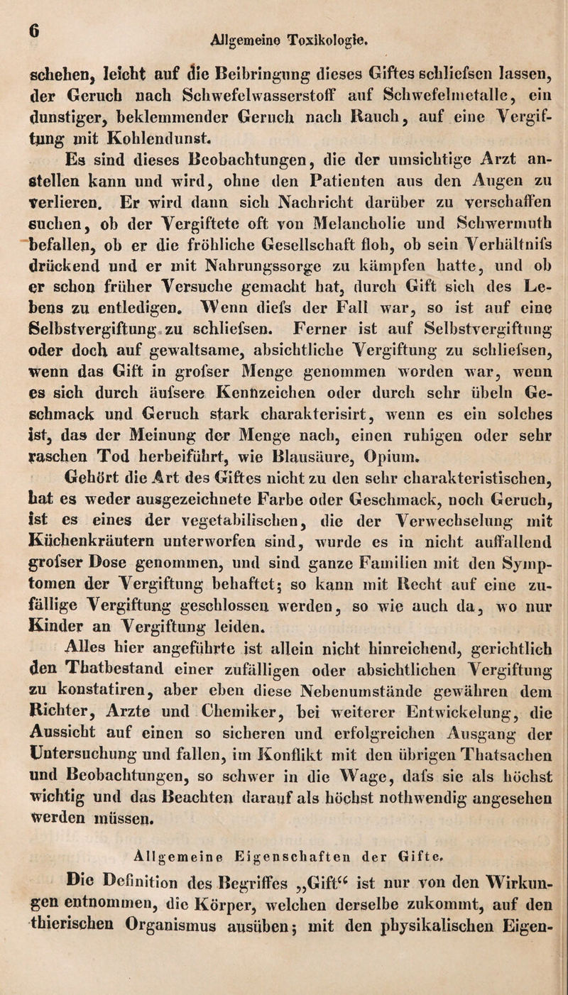 Allgemeine Toxikologie. schelien, leicht auf die Beibringung dieses Giftes schliefsen lassen, der Geruch nach Schwefelwasserstoff auf Schwefelmetalle, ein dunstiger, beklemmender Geruch nach Bauch, auf eine Vergif¬ tung mit Kohlendunst Es sind dieses Beobachtungen, die der umsichtige Arzt an- ßtellen kann und wird, ohne den Patienten aus den Augen zu Verlieren. Er wird dann sich Nachricht darüber zu verschaffen suchen, oh der Vergiftete oft von Melancholie und Schwermuth befallen, ob er die fröhliche Gesellschaft floh, ob sein Verhältnis drückend und er mit Nahrungssorge zu kämpfen hatte, und oh er schon früher Versuche gemacht hat, durch Gift sich des Le¬ bens zu entledigen. Wenn diefs der Fall war, so ist auf eine Selbstvergiftung zu schliefsen. Ferner ist auf Selbstvergiftung oder doch auf gewaltsame, absichtliche Vergiftung zu schliefsen, wenn das Gift in grofser Menge genommen worden war, wenn es sich durch äufsere Kennzeichen oder durch sehr Übeln Ge¬ schmack und Geruch stark charakterisirt, wenn es ein solches Ist, das der Meinung der Menge nach, einen ruhigen oder sehr yaschen Tod herbeiführt, wie Blausäure, Opium. Gehört die Art des Giftes nicht zu den sehr charakteristischen, hat es weder ausgezeichnete Farbe oder Geschmack, noch Geruch, ist es eines der vegetabilischen, die der Verwechselung mit Küchenkräutern unterworfen sind, wurde es in nicht auffallend grofser Dose genommen, und sind ganze Familien mit den Symp¬ tomen der Vergiftung behaftet; so kann mit Recht auf eine zu¬ fällige Vergiftung geschlossen werden, so wie auch da, wo nur Kinder an Vergiftung leiden. Alles hier angeführte ist allein nicht hinreichend, gerichtlich den Thatbestand einer zufälligen oder absichtlichen Vergiftung zu konstatiren, aber eben diese Nebenumstände gewähren dem Richter, Arzte und Chemiker, bei weiterer Entwickelung, die Aussicht auf einen so sicheren und erfolgreichen Ausgang der Untersuchung und fallen, im Konflikt mit den übrigen Thatsachen und Beobachtungen, so schwer in die Wage, dafs sie als höchst wichtig und das Beachten darauf als höchst nothw endig angesehen werden müssen. Allgemeine Eigenschaften der Gifte. Die Definition des Begriffes „Giftu ist nur von den Wirkun¬ gen entnommen, die Körper, welchen derselbe zukommt, auf den thierischen Organismus ausüben; mit den physikalischen Eigen-