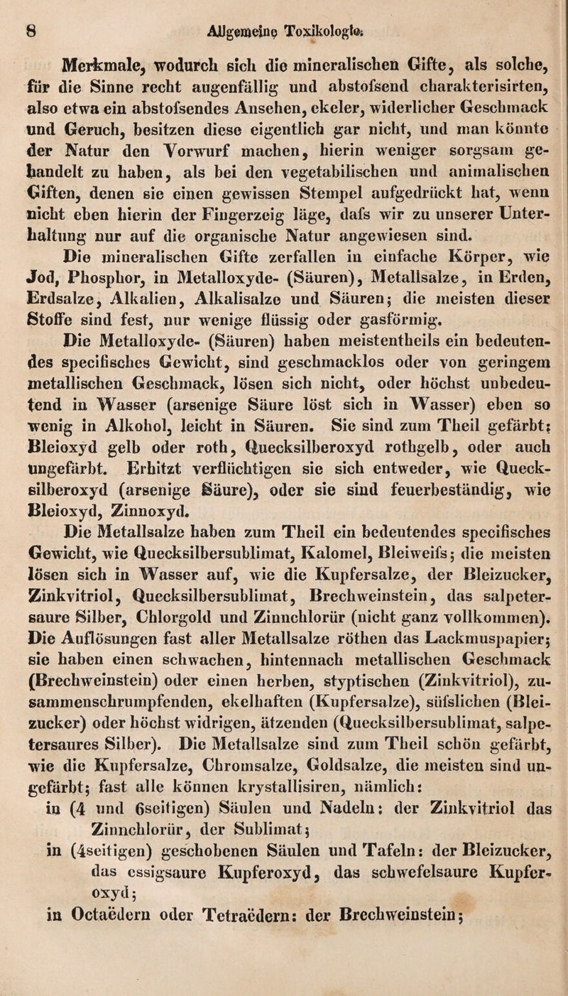 Merkmale, wodurch sich die mineralischen Gifte, als solche, für die Sinne recht augenfällig und abstofsend charakterisirten, also etwa ein abstofsendes Ansehen, ekeler, widerlicher Geschmack und Geruch, besitzen diese eigentlich gar nicht, und man könnte der Natur den Yorwurf machen, hierin weniger sorgsam ge¬ handelt zu haben, als bei den vegetabilischen und animalischen Giften, denen sie einen gewissen Stempel aufgedrückt hat, wenn nicht eben hierin der Fingerzeig läge, dafs wir zu unserer Unter¬ haltung nur auf die organische Natur angewiesen sind. Die mineralischen Gifte zerfallen in einfache Körper, wie Jod, Phosphor, in Metalloxyde- (Säuren), Metalisalze, in Erden, Erdsalze, Alkalien, Alkalisalze und Säuren; die meisten dieser Stoffe sind fest, nur wenige flüssig oder gasförmig. Die Metalloxyde- (Säuren) haben meistentheils ein bedeuten¬ des specifisches Gewicht, sind geschmacklos oder von geringem metallischen Geschmack, lösen sich nicht, oder höchst unbedeu¬ tend in Wasser (arsenige Säure löst sich in Wasser) eben so wenig in Alkohol, leicht in Säuren, Sie sind zum Theil gefärbt: Bleioxyd gelb oder roth, Quecksilberoxyd rothgelb, oder auch Ungefärbt. Erhitzt verflüchtigen sie sich entweder, wie Queck¬ silberoxyd (arsenige Säure), oder sie sind feuerbeständig, wie Bleioxyd, Zinnoxyd, Die Metallsalze haben zum Theil ein bedeutendes specifisches Gewicht, wie Quecksilbersublimat, Kalomel, Bleiweifs; die meisten lösen sich in Wasser auf, wie die Kupfersalze, der Bleizucker, Zinkvitriol, Quecksilbersublimat, Brechweinstein, das salpeter¬ saure Silber, Chlorgold und Zinnchlorür (nicht ganz vollkommen). Die Auflösungen fast aller Metallsalze röthen das Lackmuspapier; sie haben einen schwachen, hintennach metallischen Geschmack (Brechweinstein) oder einen herben, styptischen (Zinkvitriol), zu¬ sammenschrumpfenden, ekelhaften (Kupfersalze), süfslichen (Blei¬ zucker) oder höchst widrigen, ätzenden (Quecksilbersublimat, salpe¬ tersaures Silber). Die Metallsalze sind zum Theil schön gefärbt, wie die Kupfersalze, Chromsalze, Goldsalze, die meisten sind un¬ gefärbt; fast alle können krystallisiren, nämlich: in (4 und ßseitigen) Säulen und Nadeln: der Zinkvitriol das Zinnchlorür, der Sublimat; in (4seitigen) geschobenen Säulen und Tafeln: der Bleizucker, das cssigsaure Kupferoxyd, das Schwefelsäure Kupfer¬ oxyd; in Octaedern oder Tetraedern: der Brechweinstein;