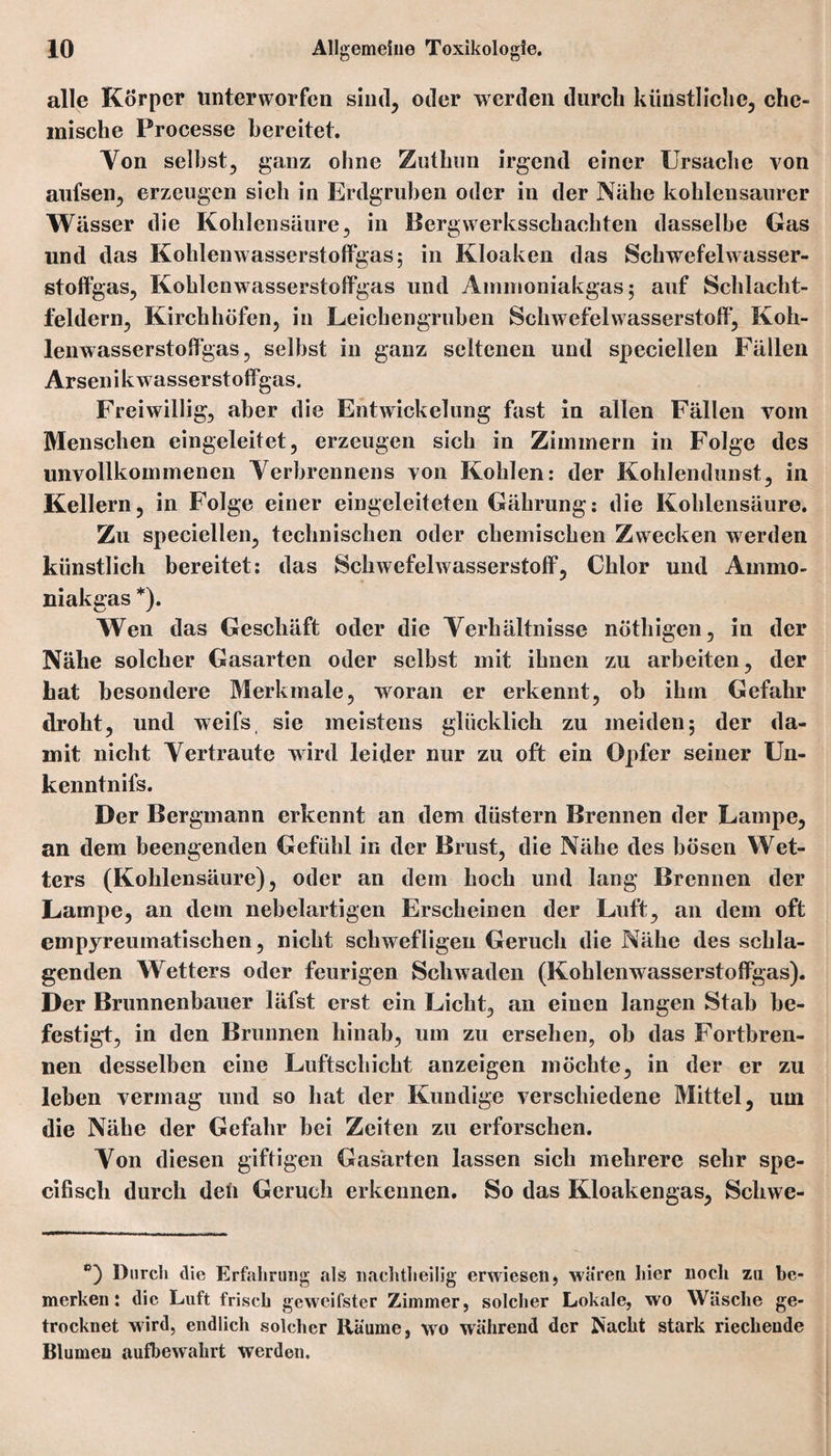 alle Körper unterworfen sind, oder werden durch künstliche, che¬ mische Processe bereitet. Von selbst, ganz ohne Zuthun irgend einer Ursache von aufsen, erzeugen sich in Erdgruben oder in der Nähe kohlensaurer Wässer die Kohlensäure, in Bergwerksschachten dasselbe Gas und das Kohlenwasserstoffgas 5 in Kloaken das Schwefelwasser¬ stoffgas, Kohlenwasserstoffgas und Aninioniakgas 5 auf Schlacht¬ feldern, Kirchhöfen, in Leichengruben Schwefelwasserstoff, Koh¬ lenwasserstoffgas, selbst in ganz seltenen und speciellen Fällen Arsenikwasserstoffgas. Freiwillig, aber die Entwickelung fast in allen Fällen vom Menschen eingeleitet, erzeugen sich in Zimmern in Folge des unvollkommenen Verbrennens von Kohlen: der Kohlendunst, in Kellern, in Folge einer eingeleiteten Gährung: die Kohlensäure. Zu speciellen, technischen oder chemischen Zwecken werden künstlich bereitet: das Schwefelwasserstoff, Chlor und Animo- niakgas *). Wen das Geschäft oder die Verhältnisse nöthigen, in der Nähe solcher Gasarten oder selbst mit ihnen zu arbeiten, der hat besondere Merkmale, woran er erkennt, ob ihm Gefahr droht, und weifs sie meistens glücklich zu meiden; der da¬ mit nicht Vertraute wird leider nur zu oft ein Opfer seiner Un¬ kenntnis. Der Bergmann erkennt an dem düstern Brennen der Lampe, an dem beengenden Gefühl in der Brust, die Nähe des bösen Wet¬ ters (Kohlensäure), oder an dem hoch und lang Brennen der Lampe, an dem nebelartigen Erscheinen der Luft, an dem oft empyreumatischen, nicht schwefligen Geruch die Nähe des schla¬ genden Wetters oder feurigen Schwaden (Kohlenwasserstoffgas). Der Brunnenbauer läfst erst ein Licht, an einen langen Stab be¬ festigt, in den Brunnen hinab, um zu ersehen, ob das Fortbren- nen desselben eine Luftschicht anzeigen möchte, in der er zu leben vermag und so hat der Kundige verschiedene Mittel, um die Nähe der Gefahr bei Zeiten zu erforschen. Von diesen giftigen Gasärten lassen sich mehrere sehr spe- cifisch durch den Geruch erkennen. So das Kloakengas, Schwe- c) Durch die Erfahrung als liachtheilig erwiesen) wären liier noch zu be¬ merken: die Luft frisch ge weitster Zimmer, solcher Lokale, wo Wäsche ge¬ trocknet wird, endlich solcher Räume, wo während der jNacht stark riechende Blumen aufbewahrt werden.