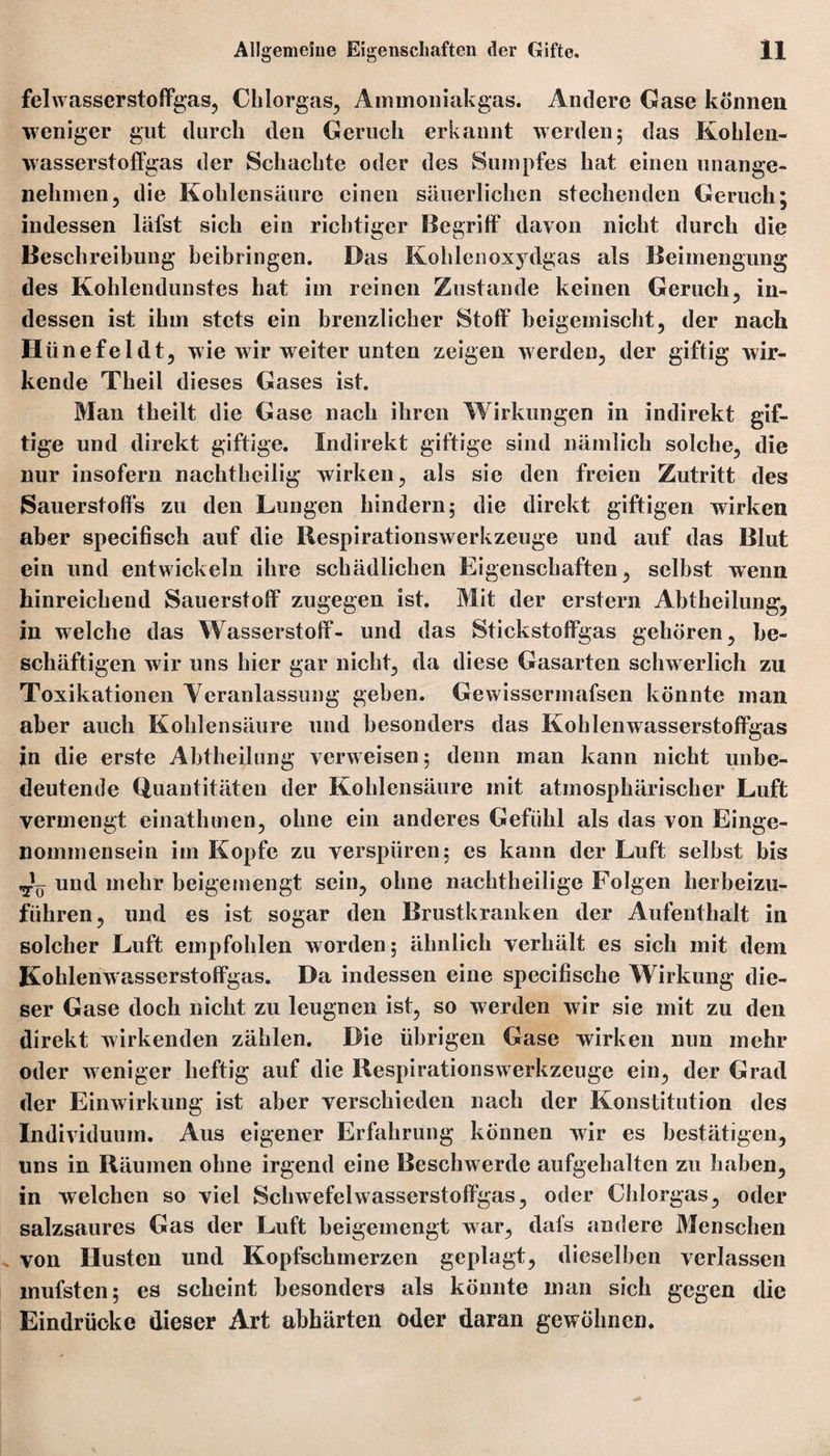 felwasscrstoffgas, Chlorgas, Ammoniakgas. Andere Gase können weniger gut durch den Geruch erkannt werden; das Kohlen« wasserstoffgas der Schachte oder des Sumpfes hat einen unange¬ nehmen, die Kohlensäure einen säuerlichen stechenden Geruch; indessen läfst sich ein richtiger Begriff davon nicht durch die Beschreibung beibringen. Das Kohlenoxydgas als Beimengung des Kohlendunstes hat im reinen Zustande keinen Geruch, in¬ dessen ist ihm stets ein brenzlicher Stoff beigemischt, der nach H ünefeldt, wie wir weiter unten zeigen werden, der giftig wir¬ kende Theil dieses Gases ist. Man theilt die Gase nach ihren Wirkungen in indirekt gif¬ tige und direkt giftige. Indirekt giftige sind nämlich solche, die nur insofern nachtheilig wirken, als sie den freien Zutritt des Sauerstoffs zu den Lungen hindern; die direkt giftigen wirken aber specifisch auf die Respirationswerkzeuge und auf das Blut ein und entwickeln ihre schädlichen Eigenschaften, selbst wenn hinreichend Sauerstoff zugegen ist. Mit der erstem Abtheilung, in welche das Wasserstoff- und das Stickstoffgas gehören, be¬ schäftigen wir uns hier gar nicht, da diese Gasarten schwerlich zu Toxikationen Veranlassung geben. Gewissermafsen könnte man aber auch Kohlensäure und besonders das Kohlenwasserstoffgas in die erste Abtheilung verweisen; denn man kann nicht unbe¬ deutende Quantitäten der Kohlensäure mit atmosphärischer Luft vermengt einathmen, ohne ein anderes Gefühl als das von Einge¬ nommensein im Kopfe zu verspüren; es kann der Luft selbst bis ^ und mehr beigemengt sein, ohne nachtheilige Folgen herbeizu¬ führen, und es ist sogar den Brustkranken der Aufenthalt in solcher Luft empfohlen worden; ähnlich verhält es sich mit dem Kohlemvasserstoffgas. Da indessen eine specifische Wirkung die¬ ser Gase doch nicht zu leugnen ist, so werden wir sie mit zu den direkt wirkenden zählen. Die übrigen Gase wirken nun mehr oder weniger heftig auf die Respirationswerkzeuge ein, der Grad der Einwirkung ist aber verschieden nach der Konstitution des Individuum. Aus eigener Erfahrung können wir es bestätigen, uns in Räumen ohne irgend eine Beschwerde aufgehalten zu haben, in welchen so viel Schwefelwasscrstoffgas, oder Chlorgas, oder salzsaures Gas der Luft beigemengt war, dafs andere Menschen von Husten und Kopfschmerzen geplagt, dieselben verlassen mufsten; es scheint besonders als könnte man sich gegen die Eindrücke dieser Art abhärten oder daran gewöhnen.