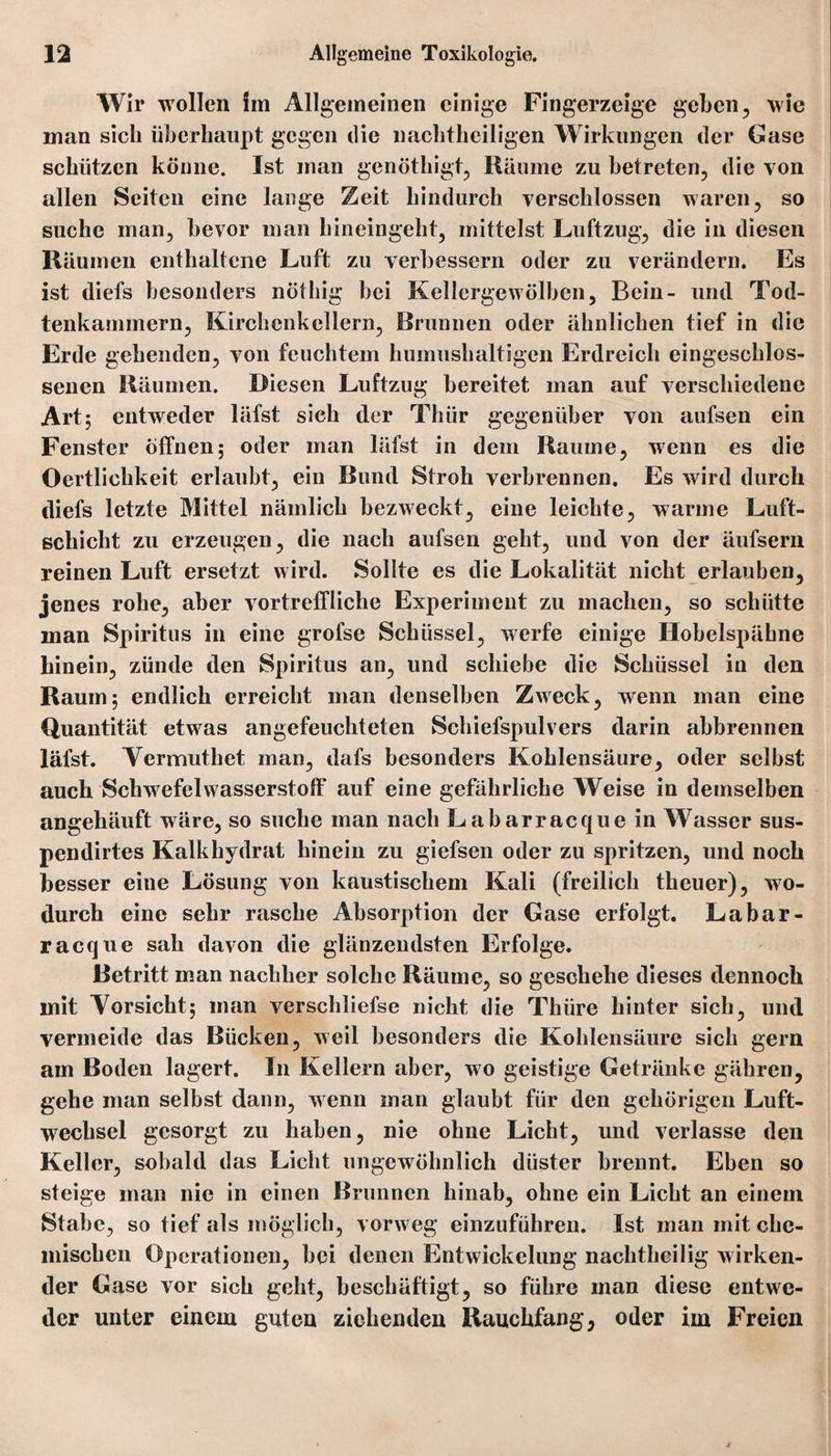 Wir wollen lin Allgemeinen einige Fingerzeige geben, wie man sich überhaupt gegen die nachtheiligen Wirklingen der Gase schützen könne. Ist man genöthigt, Räume zu betreten, die von allen Seiten eine lange Zeit hindurch verschlossen waren, so suche man, bevor man hineingeht, mittelst Luftzug, die in diesen Räumen enthaltene Luft zu verbessern oder zu verändern. Es ist diefs besonders nöthig bei Kellergewölben, Bein- und Tod- tenkammern, Kirchcnkeilern, Brunnen oder ähnlichen tief in die Erde gehenden, von feuchtem humushaltigen Erdreich eingeschlos¬ senen Räumen. Diesen Luftzug bereitet man auf verschiedene Art; entweder läfst sich der Thür gegenüber von aufsen ein Fenster offnen; oder man läfst in dem Raume, wenn es die Oertlichkeit erlaubt, ein Bund Stroh verbrennen. Es wird durch diefs letzte Mittel nämlich bezweckt, eine leichte, warme Luft¬ schicht zu erzeugen, die nach aufsen geht, und von der äufsern reinen Luft ersetzt wird. Sollte es die Lokalität nicht erlauben, jenes rohe, aber vortreffliche Experiment zu machen, so schütte man Spiritus in eine grofse Schüssel, werfe einige Hobelspähne hinein, zünde den Spiritus an, und schiebe die Schüssel in den Raum; endlich erreicht man denselben Zweck, wenn man eine Quantität etwas angefeuchteten Schiefspulvers darin abbrennen läfst. Vermuthet man, dafs besonders Kohlensäure, oder selbst auch Schwefelwasserstoff auf eine gefährliche Weise in demselben angehäuft wäre, so suche man nach Labarracque in Wasser sus- pendirtes Kalkhydrat hinein zu giefsen oder zu spritzen, und noch besser eine Lösung von kaustischem Kali (freilich theuer), wo¬ durch eine sehr rasche Absorption der Gase erfolgt. Labar¬ racque sah davon die glänzendsten Erfolge. Betritt man nachher solche Räume, so geschehe dieses dennoch mit Yorsicht; man verschliefse nicht die Thüre hinter sich, und vermeide das Bücken, weil besonders die Kohlensäure sich gern am Boden lagert. In Kellern aber, wo geistige Getränke gähren, gehe man selbst dann, wenn man glaubt für den gehörigen Luft¬ wechsel gesorgt zu haben, nie ohne Licht, und verlasse den Keller, sobald das Licht ungewöhnlich düster brennt. Eben so steige man nie in einen Brunnen hinab, ohne ein Licht an einem Stabe, so tief als möglich, vorweg einzuführen. Ist man mit che¬ mischen Operationen, bei denen Entwickelung nachtheilig wirken¬ der Gase vor sich geht, beschäftigt, so führe man diese entwe¬ der unter einem guten ziehenden Ranchfang, oder im Freien