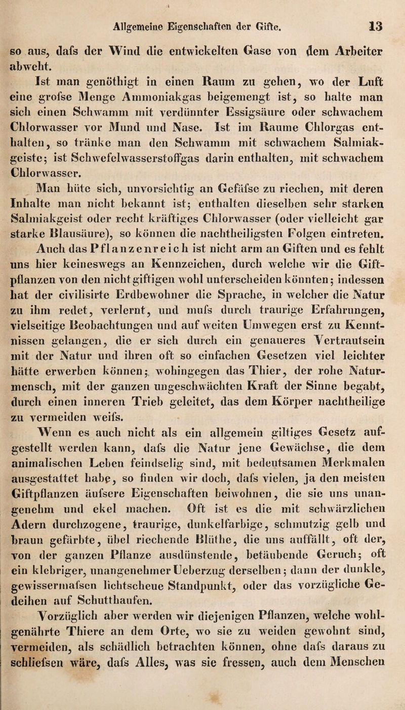 so aus, dafs der Wind die entwickelten Gase von dem Arbeiter abweht. Ist man genöthigt in einen Raum zu gehen, wo der Luft eine grofse Menge Ammoniakgas beigemengt ist, so halte man sich einen Schwamm mit verdünnter Essigsäure oder schwachem Chlorwasser vor Mund und Nase. Ist im Raume Chlorgas ent¬ halten, so tränke man den Schwamm mit schwachem Salmiak¬ geister ist Schwefelwasserstoffgas darin enthalten, mit schwachem Chlorwasser. Man hüte sich, unvorsichtig an Gefäfse zu riechen, mit deren Inhalte man nicht bekannt ist; enthalten dieselben sehr starken Salmiakgeist oder recht kräftiges Chlorw asser (oder vielleicht gar starke Blausäure), so können die nachtheiligsten Folgen eintreten. Auch das Pflanzenreich ist nicht arm an Giften und es fehlt uns hier keineswegs an Kennzeichen, durch welche wir die Gift¬ pflanzen von den nicht giftigen wohl unterscheiden könnten; indessen hat der civilisirte Erdbewohner die Sprache, in welcher die Natur zu ihm redet, verlernt, und mufs durch traurige Erfahrungen, vielseitige Beobachtungen und auf w eiten Umw egen erst zu Kennt¬ nissen gelangen, die er sich durch ein genaueres Vertrautsein mit der Natur und ihren oft so einfachen Gesetzen viel leichter hätte erwerben können; wohingegen das Thier, der rohe Natur¬ mensch, mit der ganzen ungeschwächten Kraft der Sinne begabt, durch einen inneren Trieb geleitet, das dem Körper nachtheilige zu vermeiden weifs. Wenn es auch nicht als ein allgemein gütiges Gesetz auf¬ gestellt werden kann, dafs die Natur jene Gewächse, die dem animalischen Lehen feindselig sind, mit bedeutsamen Merkmalen ausgestattet habe, so finden wir doch, dafs vielen, ja den meisten Giftpflanzen äufsere Eigenschaften beiwohnen, die sie uns unan¬ genehm und ekel machen. Oft ist es die mit schwärzlichen Adern durchzogene, traurige, dunkelfarbige, schmutzig gelb und braun gefärbte, übel riechende Blüthe, die uns auffällt, oft der, von der ganzen Pflanze ausdünstende, betäubende Geruch; oft ein klebriger, unangenehmerUeberzug derselben; dann der dunkle, gewissermafsen lichtscheue Standpunkt, oder das vorzügliche Ge¬ deihen auf Schutthaufen. Vorzüglich aber werden wir diejenigen Pflanzen, welche wohl¬ genährte Thiere an dem Orte, wo sie zu weiden gewohnt sind, vermeiden, als schädlich betrachten können, ohne dafs daraus zu schliefsen wäre, dafs Alles, was sie fressen, auch dem Menschen
