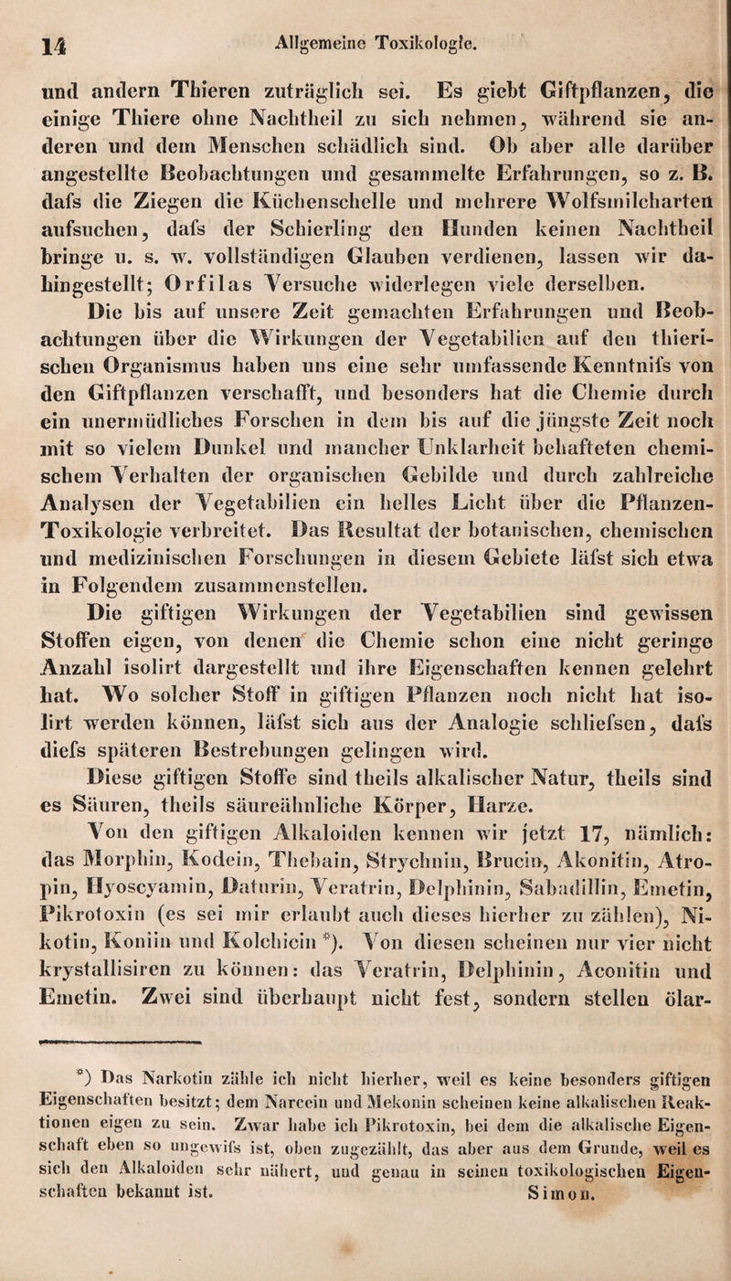 und andern Tbieren zuträglich sei. Es giebt Giftpflanzen, die einige Thiere ohne Nachtheil zu sich nehmen, während sie an¬ deren und dem Menschen schädlich sind. Oh aber alle darüber angestellte Beobachtungen und gesammelte Erfahrungen, so z. B. dafs die Ziegen die Küchenschelle und mehrere Wolfsmilcharten aufsuchen, dafs der Schierling den Hunden keinen Nachtheil bringe u. s. w. vollständigen Glauben verdienen, lassen wir da¬ hingestellt; Orfilas Versuche widerlegen viele derselben. Die bis auf unsere Zeit gemachten Erfahrungen und Beob¬ achtungen über die Wirkungen der Vegetabiiien auf den tliieri- schen Organismus haben uns eine sehr umfassende Kenntnifs von den Giftpflanzen verschafft, und besonders hat die Chemie durch ein unermüdliches Forschen in dein bis auf die jüngste Zeit noch mit so vielem Dunkel und mancher Unklarheit behafteten chemi¬ schem Verhalten der organischen Gebilde und durch zahlreiche Analysen der Vegetabiiien ein helles Licht über die Pflanzen- Toxikologie verbreitet. Das Resultat der botanischen, chemischen und medizinischen Forschungen in diesem Gebiete läfst sich etwa in Folgendem zusammenstellen. Die giftigen Wirkungen der Vegetabiiien sind gewissen Stoffen eigen, von denen die Chemie schon eine nicht geringe Anzahl isolirt dargestellt und ihre Eigenschaften kennen gelehrt hat. Wo solcher Stoff in giftigen Pflanzen noch nicht hat iso¬ lirt werden können, läfst sich aus der Analogie schliefsen, dafs diefs späteren Bestrebungen gelingen wird. Diese giftigen Stoffe sind theils alkalischer Natur, theils sind es Säuren, theils säureähnliche Körper, Harze. Von den giftigen Alkaloiden kennen wir jetzt 17, nämlich: das Morphin, Kodein, Thebain, Strychnin, Brucin, Akonitin, Atro¬ pin, Hyoscyainin, Daturin, Veratrin, Delphinin, Sabadillin, Emetin, Pikrotoxin (es sei mir erlaubt auch dieses hierher zu zählen), Ni¬ kotin, Koniin und Kolchicin *). Von diesen scheinen nur vier nicht krystallisiren zu können: das Veratrin, Delphinin, Aconitin und Emetin. Zwei sind überhaupt nicht fest, sondern stellen ölar- *) Das Narkotin zahle ich nicht hierher, weil es keine besonders giftigen Eigenschaften besitzt; dem Narcein und Mekonin scheinen keine alkalischen Reak¬ tionen eigen zu sein. ZAvar habe ich Pikrotoxin, bei dem die alkalische Eigen¬ schaft eben so ungewifs ist, oben zugezählt, das aber aus dem Grunde, weil es sich den Alkaloiden sehr nähert, und genau in seinen toxikologischen Eigen¬ schaften bekannt ist. Simon.
