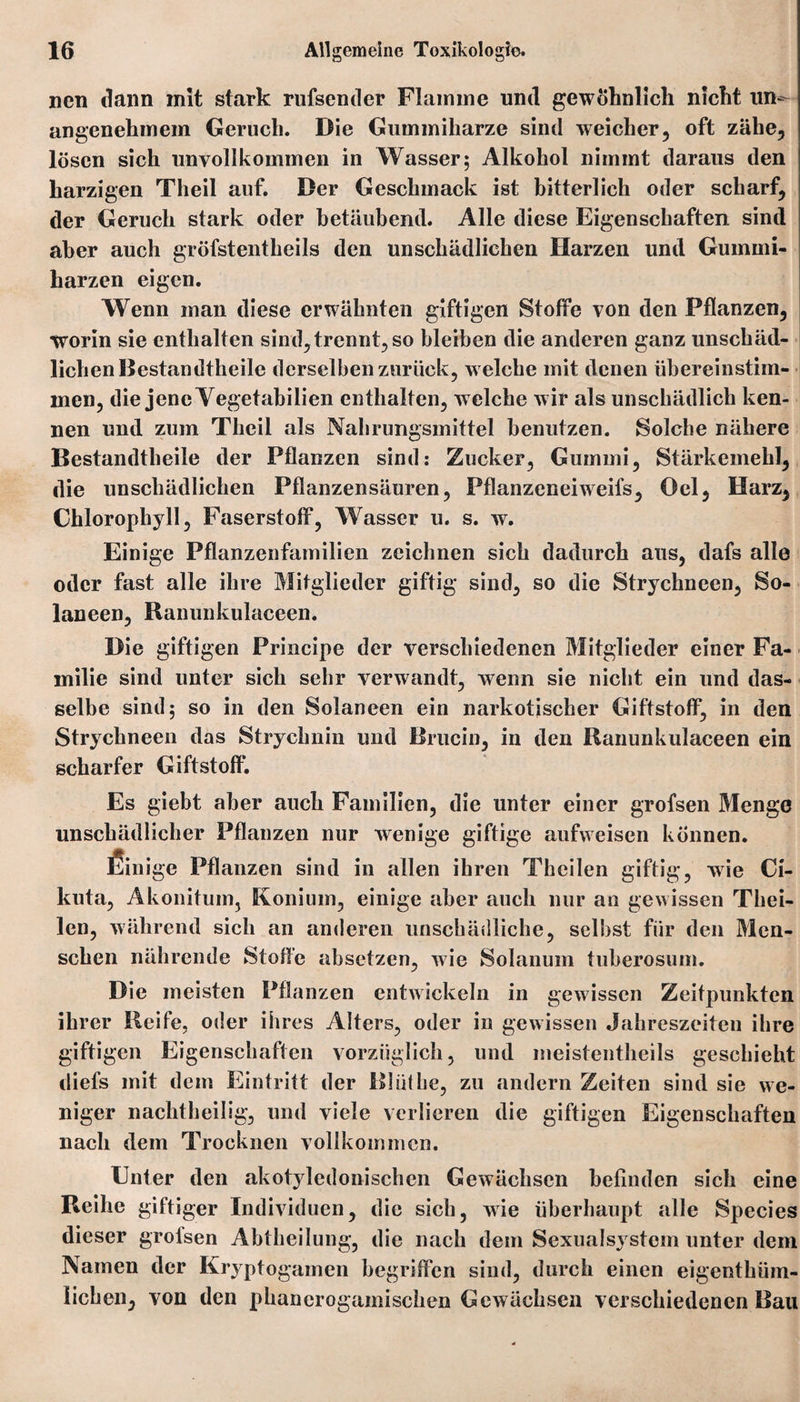 nen dann mit stark rufsentier Flamme und gewöhnlich nicht un¬ angenehmem Geruch. Die Gummiharze sind weicher, oft zähe, lösen sich unvollkommen in Wasser; Alkohol nimmt daraus den harzigen Theil auf. Der Geschmack ist bitterlich oder scharf, der Geruch stark oder betäubend. Alle diese Eigenschaften sind aber auch gröfstentheils den unschädlichen Harzen und Gummi¬ harzen eigen. Wenn man diese erwähnten giftigen Stoffe von den Pflanzen, worin sie enthalten sind,trennt, so bleiben die anderen ganz unschäd¬ lichen Destandtheile derselben zurück, welche mit denen übereinstim- inen, die jene Yegetabilien enthalten, w elche wir als unschädlich ken¬ nen und zum Theil als Nahrungsmittel benutzen. Solche nähere Bestandteile der Pflanzen sind: Zucker, Gummi, Stärkemehl, die unschädlichen Pflanzensäuren, Pflanzeneiweifs, Oel, Harz, Chlorophyll, Faserstoff, Wasser u. s. w. Einige Pflanzenfamilien zeichnen sich dadurch aus, dafs alle oder fast alle ihre Mitglieder giftig sind, so die Strychneen, So¬ lan een, Ranunkulaceen. Die giftigen Principe der verschiedenen Mitglieder einer Fa¬ milie sind unter sich sehr verwandt, wenn sie nicht ein und das¬ selbe sind; so in den Solaneen ein narkotischer Giftstoff, in den Strychneen das Strychnin und Brucin, in den Ranunkulaceen ein scharfer Giftstoff. Es giebt aber auch Familien, die unter einer grofsen Menge unschädlicher Pflanzen nur wenige giftige aufweisen können. fiinige Pflanzen sind in allen ihren Tkeilen giftig, wie Ci- kuta, Akonitum, Konium, einige aber auch nur an gewissen Thei- len, während sich an anderen unschädliche, selbst für den Men¬ schen nährende Stoffe absetzen, wie Solanum tuberosum. Die meisten Pflanzen entwickeln in gewissen Zeitpunkten ihrer Reife, oder ihres Alters, oder in gewissen Jahreszeiten ihre giftigen Eigenschaften vorzüglich, und meistentheils geschieht diefs mit dem Eintritt der Rlüthe, zu andern Zeiten sind sie we¬ niger nachtheilig, und viele verlieren die giftigen Eigenschaften nach dem Trocknen vollkommen. Enter den akotyledonischen Gewächsen befinden sich eine Reihe giftiger Individuen, die sich, wie überhaupt alle Species dieser grofsen Abtheilung, die nach dem Sexualsystem unter dem Namen der Kryptogamen begriffen sind, durch einen eigenthiim- lichen, von den phancrogamischen Gewächsen verschiedenen Bau