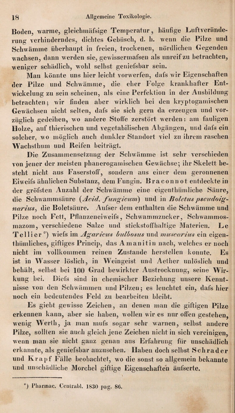 Boden, warme, gleickmäfsige Temperatur, häufige Luftverände¬ rung verhinderndes, dichtes Gebüsch, d. h. wenn die Pilze und Schwämme überhaupt in freien, trockenen, nördlichen Gegenden wachsen, dann werden sie, gewissermafsen als unreifzu betrachten, weniger schädlich, wohl selbst geniefsbar sein. Man könnte uns hier leicht vorwerfen, dafs wir Eigenschaften der Pilze und Schwämme, die eher Folge krankhafter Ent¬ wickelung zu sein scheinen, als eine Perfektion in der Ausbildung betrachten; wir finden aber wirklich bei den kryptogamischen Gewächsen nicht selten, dafs sie sich gern da erzeugen und vor¬ züglich gedeihen, wo andere Stoffe zerstört werden: am fauligen Holze, auf thierischen und vegetabilischen Abgängen, und dafs ein solcher, wo möglich auch dunkler Standort viel zu ihrem raschen Wachsthum und Reifen beiträgt. Die Zusammensetzung der Schwämme ist sehr verschieden von jener der meisten pbancrogamischen Gewächse; ihr Skelett be¬ steht nicht aus Faserstoff, sondern aus einer dem geronnenen Eiweifs ähnlichen Substanz, dem Fungin. Braconnot entdeckte in der gröfsten Anzahl der Schwämme eine eigenthümlicbe Säure, die Schwammsäure (Acid. fungicum) und iw Boletus pseudoig- narius, die Boletsäure. Aufser dem enthalten die Schwämme und Pilze noch Fett, Pflanzeneiweifs, Schwammzucker, Sckwammos- mazom, verschiedene Salze und stickstoffhaltige Materien. Le T eil i er ) wiefs im Agaricus hulbosus und muscarius ein eigen- thümliches, giftiges Princip, das Amanitin nach, welches er noch nicht im vollkommen reinen Zustande herstellen konnte. Es ist in Wasser löslich, in Weingeist und Aether unlöslich und behält, selbst bei 100 Grad bewirkter Austrocknung, seine Wir¬ kung bei. Diefs sind in chemischer Beziehung unsere Kennt¬ nisse von den Schwämmen und Pilzen; es leuchtet ein, dafs hier noch ein bedeutendes Feld zu bearbeiten bleibt. Es giebt gewisse Zeichen, an denen man die giftigen Pilze erkennen kann, aber sie haben, wollen wir es nur offen gestehen, wenig Werth, ja man mufs sogar sehr warnen, selbst andere Pilze, sollten sie auch gleich jene Zeichen nicht in sich vereinigen, wenn man sie nicht ganz genau aus Erfahrung für unschädlich erkannte, als geniefsbar anzusehen. Haben doch selbst Schräder und Krapf Fälle beobachtet, wo die sonst so allgemein bekannte mul unschädliche Morchel giftige Eigenschaften äufserte. \ °) Pharmac. Ceutrabl. 1830 pag. 86.