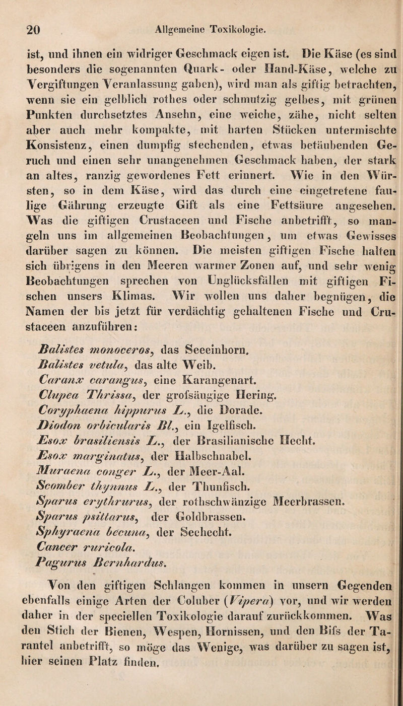 ist, und ihnen ein widriger Geschmack eigen ist. Die Käse (es sind besonders die sogenannten Quark- oder Hand-Käse, welche zu Vergiftungen Veranlassung gaben), wird man als giftig betrachten, wenn sie ein gelblich rothes oder schmutzig gelbes, mit grünen Punkten durchsetztes Ansehn, eine weiche, zähe, nicht selten aber auch mehr kompakte, mit harten Stücken untermischte Konsistenz, einen dumpfig stechenden, etwas betäubenden Ge¬ ruch und einen sehr unangenehmen Geschmack haben, der stark an altes, ranzig gewordenes Fett erinnert. Wie in den Wür¬ sten, so in dem Käse, wird das durch eine eingetretene fau¬ lige Gährung erzeugte Gift als eine Fettsäure angesehen. Was die giftigen Crustaceen und Fische anbetrifft, so man¬ geln uns im allgemeinen Beobachtungen, um etwas Gewisses darüber sagen zu können. Die meisten giftigen Fische halten sich übrigens in den Meeren warmer Zonen auf, und sehr wenig Beobachtungen sprechen von Unglücksfällen mit giftigen Fi¬ schen unsers Klimas. Wir wollen uns daher begnügen, die Namen der bis jetzt für verdächtig gehaltenen Fische und Cru¬ staceen anzuführen: Batistes monoceros, das Seeeinhorn. Batistes vetiela^ das alte Weib. Caranx carangus, eine Karangenart. Clupea Thrissa, der grofsäugige Hering. Coryphaena hippurus />., die Dorade. Biodon orbicietaris Bl., ein Igelfisch. Bsox brasiliensis j&., der Brasilianische Hecht. Esox marginatus, der Halbschnabel. Muraena conger //., der Meer-Aal. Scomber thynnus />., der Thunfisch. Spanes erythranes, der rothschwänzige Meerbrassen. Spanes psittarus, der Goldbrassen. Sphy raena becuna, der Seehecht. Cancer nericola. Pagunes Bcrnhardies. Von den giftigen Schlangen kommen in unsern Gegenden ebenfalls einige Arten der Coluber (Vipera) vor, und wir werden daher in der speeiellen Toxikologie darauf zurückkommen. Was den Stich der Bienen, Wespen, Hornissen, und den Bifs der Ta¬ rantel anbetrifft, so möge das Wenige, was darüber zu sagen ist, hier seinen Platz finden.