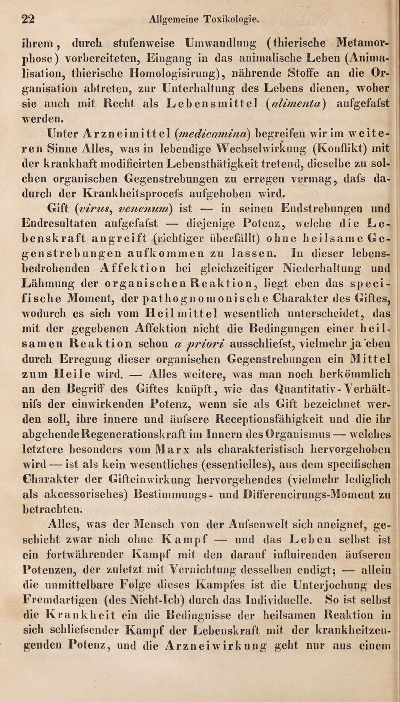 ihrem, durch stufenweise Umwandlung (thierische Metamor¬ phose) vorbereiteten, Eingang in das animalische Leben (Anima- lisation, thierische Homologisirung), nährende Stoffe an die Or¬ ganisation abtreten, zur Unterhaltung des Lebens dienen, woher sic auch mit Hecht als Lebensmittel (alimenta) aufgefafst werden. Unter Arzneimittel (medicamina) begreifen wir im weite¬ ren Sinne Alles, was in lebendige Wechselwirkung (Konflikt) mit der krankhaft inodificirten Lebensthätigkeit tretend, dieselbe zu sol¬ chen organischen Gegenstrebungen zu erregen vermag, dafs da¬ durch der Krankheitsprocefs aufgehoben wird. Gift (virus, venenuni) ist — in seinen Endstrebungen und Endresultaten aufgefafst — diejenige Potenz, welche die Le¬ benskraft an greift (richtiger überfällt) ohne heilsame Ge¬ gen Strebungen aufkommen zu lassen. In dieser lebens¬ bedrohenden Affektion bei gleichzeitiger Niederhaltung und Lähmung der organischen Reaktion, liegt eben das speci- fische Moment, der pathognomonische Charakter des Giftes, wodurch es sich vom Heilmittel wesentlich unterscheidet, das mit der gegebenen Affektion nicht die Bedingungen einer heil¬ samen Reaktion schon a priori ausschliefst, vielmehr ja eben durch Erregung dieser organischen Gegenstrebungcn ein Mittel zum Heile wird. — Alles weitere, was man noch herkömmlich an den Begriff des Giftes knüpft, wie das Quantitativ-Yerhält- nifs der einwirkenden Potenz, wenn sie als Gift bezeichnet wer¬ den soll, ihre innere und äufsere Receptionsfähigkeit und die ihr abgehende Regenerationskraft im Innern des Organismus — w elches letztere besonders vom Marx als charakteristisch hervorgehoben wird — ist als kein wesentliches (essentielles), aus dem specilisehen Charakter der Gifteinwirkung hervorgehendes (vielmehr lediglich als akeessorisehes) Bestimmungs- und Differencirungs-Moment zu betrachten. Alles, was der Mensch von der Aufsenwelt sich aneignet, ge¬ schieht zwar nich ohne Kampf — und das Leben selbst ist ein fortwährender Kampf mit den darauf influirenden äufseren Potenzen, der zuletzt mit Vernichtung desselben endigt5 — allein die unmittelbare Folge dieses Kampfes ist die Unterjochung des Fremdartigen (des Nicht-Icb) durch das Individuelle. So ist selbst die Krankheit ein die Bedingnisse der heilsamen Reaktion in sich scliliefsendcr Kampf der Lebenskraft mit der krankheitzeu¬ genden Potenz, und die Arznei Wirkung geht nur aus einem