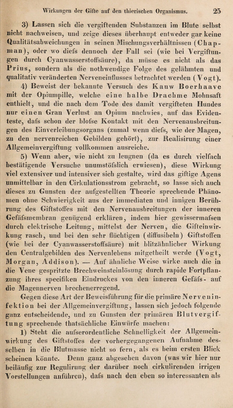 3) Lassen sich die vergiftenden Substanzen im Blute selbst nicht nachweisen, und zeige dieses überhaupt entweder gar keine Qualitätsabweichungen in seinen Mischungsverhältnissen (Chap- man), oder wo diefs dennoch der Fall sei (wie bei Vergiftun¬ gen durch Cyanwasserstofisäure), da müsse es nicht als das Prius, sondern als die nothwendige Folge des gelähmten und qualitativ veränderten Nerveneinflusses betrachtet werden (Vogt). 4) Beweist der bekannte Versuch des Kauw Boerhaave mit der Opiumpille, welche eine halbe Drachme Mohnsaft enthielt, und die nach dem Tode des damit vergifteten Hundes nur einen Gran Verlust an Opium nach wies, auf das Eviden¬ teste, dafs schon der blofse Kontakt mit den Nervenausbreitun- gen des Einverleibungsorgans (zumal wenn diefs, wie der Magen, zu den nervenreichen Gebilden gehört), zur Realisirung einer Allgemeinvergiftung vollkommen ausreiche. 5) Wenn aber, wie nicht zu leugnen (da es durch vielfach bestätigende Versuche unumstöfslich erwiesen), diese Wirkung viel extensiver und intensiver sich gestalte, wird das giftige Agens unmittelbar in den Cirkulationsstrom gebracht, so lasse sich auch dieses zu Gunsten der aufgestellten Theorie sprechende Phäno¬ men ohne Schwierigkeit aus der immediaten und innigen Berüh¬ rung des Giftstoffes mit den Nervenausbreitungen der inneren Gefäfsmembran genügend erklären, indem hier gewissermafsen durch elektrische Leitung, mittelst der Nerven, die Gifteinwir¬ kung rasch, und bei den sehr flüchtigen (diftüsibeln) Giftstoffen (wie bei der Cyanwasserstoffsäure) mit blitzähnlicher Wirkung den Centralgebilden des Nervenlebens mitgetheilt werde (Vogt, Morgan, Addison). .— Auf ähnliche Weise wirke auch die in die Vene gespritzte Brechweinsteinlösung durch rapide Fortpflan¬ zung ihres specifiken Eindruckes von den inneren Gefäfs- auf die Magennerven brechenerregend. Gegen diese Art der Beweisführung für die primäre Nervenin- fektion bei der Allgemeinvergiftung, lassen sich jedoch folgende ganz entscheidende, und zu Gunsten der primären Blutvergif¬ tung sprechende thatsächliche Einwürfe machen: 1) Steht die aufserordentliche Schnelligkeit der Allgemein- wirkung des Giftstoffes der vorhergegangenen Aufnahme des¬ selben in die Blutmasse nicht so fern, als es heim ersten Blick scheinen könnte. Denn ganz abgesehen davon (was wir hier nur beiläufig zur Ilegulirung der darüber noch cirkulirenden irrigen Vorstellungen anführen), dafs nach den eben so interessanten als