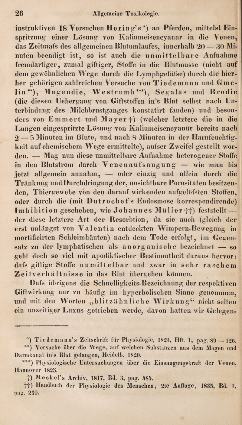 instruktiven 18 Versuchen Hering’s * *) an Pferden, mittelst Ein¬ spritzung einer Lösung von Kaliumeisencyanur in die Venen, das Zeitmafs des allgemeinen Blutumlaufes, innerhalb 20 — 30 Mi¬ nuten beendigt ist, so ist auch die unmittelbare Aufnahme fremdartiger, zumal giftiger, Stoffe in die Blutmasse (nicht auf dem gewöhnlichen Wege durch die Lymphgefafse) durch die hier¬ her gehörigen zahlreichen Versuche von Tiedemann und Gme- lin**), Magendie, Westrumb***), Segalas und Brodie (die diesen Uebergang von Giftstoffen in’s Blut selbst nach En¬ terbindung des Milchbrustganges konstatirt fanden) und beson¬ ders von Emmert und Mayer f) (welcher letztere die in die Lungen eingespritzte Lösung von Kaliumeiscncyanür bereits nach 2 — 5 Minuten im Blute, und nach 8 Minuten in der Ilarnfeuchtig- keit auf chemischem Wege ermittelte), aufser Zweifel gestellt wor¬ den. — Mag nun diese unmittelbare Aufnahme heterogener Stoffe in den Blutstrom durch Venenaufsaugung — wie man bis jetzt allgemein annahm, — oder einzig und allein durch die Tränkung und Durchdringung der, unsichtbare Porositäten besitzen¬ den, Thiergewebe von den darauf wirkenden aufgclöfsten Stoffen, oder durch die (mit Dutrochet’s Endosmose korrespondirende) Imbibition geschehen, wie Johannes M ii Her ff) feststellt — der diese letztere Art der Resorbtion, da sie auch (gleich der erst unlängst von Valentin entdeckten Wimpern-Bewegung in mortilicirten Schleimhäuten) nach dem Tode erfolgt, im Gegen¬ satz zu der lymphatischen als anorganische bezeichnet — so geht doch so viel mit apodiktischer Bestimmtheit daraus hervor: dafs giftige Stoffe unmittelbar und zwar in sehr raschem Zeitverhältnisse in das Blut übergehen können. Dafs übrigens die Schnelligkeits-Bezeichnung der respektiven Giftwirkung nur zu häufig im hyperbolischen Sinne genommen, und mit den Worten „blitzähnliche W i rk un gu nicht selten ein unzeitiger Luxus getrieben werde, davon hatten wir Gelegen- °) Tiedemann’s Zeitschrift für Physiologie, 1824, Hft. 1, pag. 89 —126. *#) Versuche über die Wege, auf welchen Substanzen aus dem Magen und Darmkanal in’s Blut gelangen, Heidelb. 1820. ***) Physiologische Untersuchungen über die Einsaugungskraft der Venen, Hannover 1825. f) Meckel’s Archiv, 1817, Bd. 3, pag. 485. ff) Handbuch der Ph3rsiologie des Menschen, 2te Auflage, 1835, Bd. 1, pag. 230.
