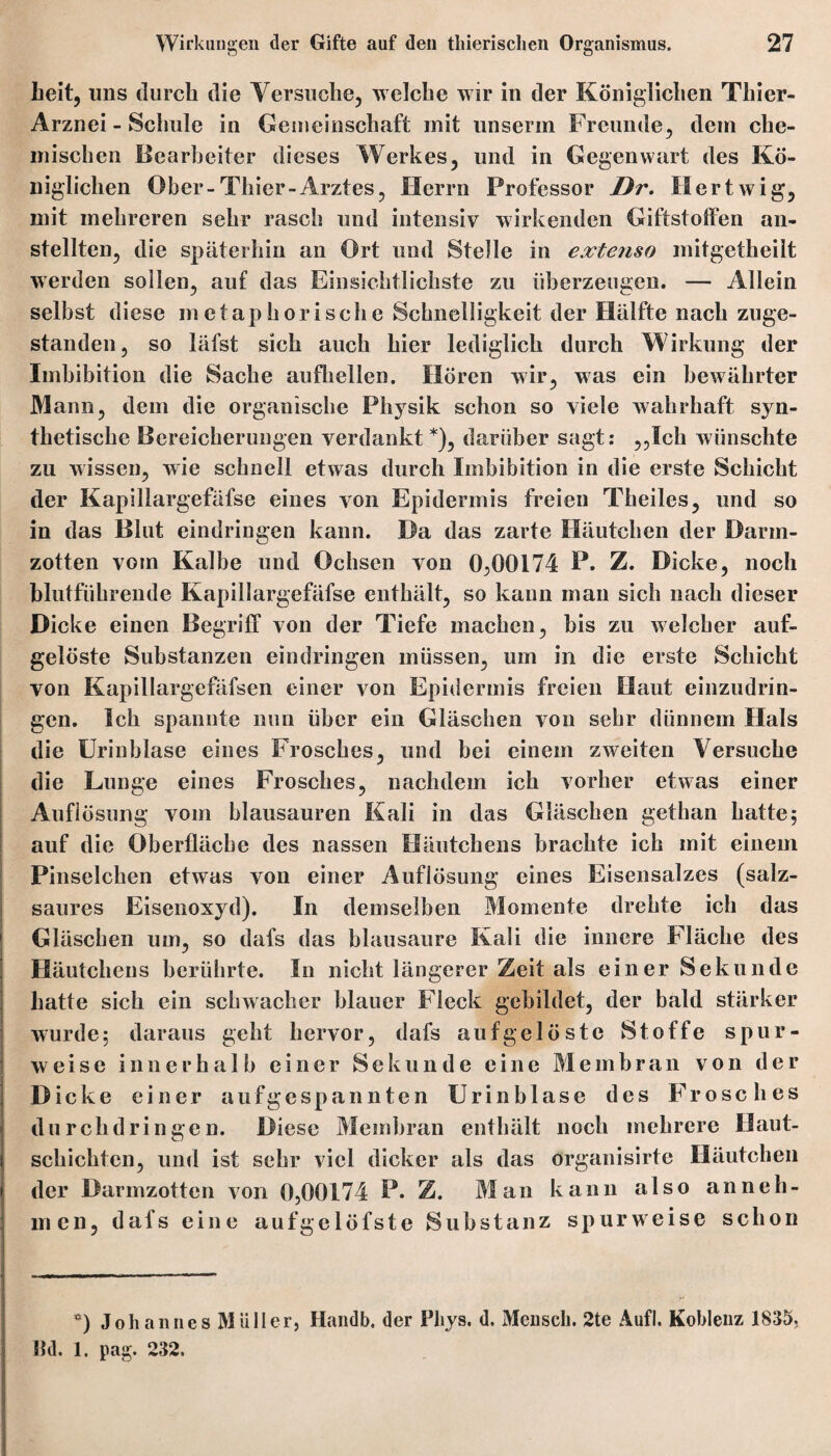 heit, lins durch die Versuche, welche wir in der Königlichen Thier- Arznei - Schule in Gemeinschaft mit unserm Freunde, dem che¬ mischen Bearbeiter dieses Werkes, und in Gegenwart des Kö¬ niglichen Ober-Thier-Arztes, Herrn Professor Dr. Hertwig, mit mehreren sehr rasch und intensiv wirkenden Giftstoffen an¬ stellten, die späterhin an Ort und Stelle in extenso mitgetheilt werden sollen, auf das Einsichtlichste zu überzeugen. — Allein selbst diese metaphorische Schnelligkeit der Hälfte nach zuge¬ standen, so läfst sich auch hier lediglich durch Wirkung der Imbibition die Sache aufhellen. Hören wir, was ein bewährter Mann, dem die organische Physik schon so viele wahrhaft syn¬ thetische Bereicherungen verdankt *), darüber sagt: ,,Ich wünschte zu wissen, wie schnell etwas durch Imbibition in die erste Schicht der Kapillargefäfse eines von Epidermis freien Theiles, und so in das Blut eindringen kann. Da das zarte Häutchen der Darm¬ zotten vom Kalbe und Ochsen von 0,00174 P. Z. Dicke, noch blutführende Kapillargefäfse enthält, so kann man sich nach dieser Dicke einen Begriff von der Tiefe machen, bis zu welcher auf¬ gelöste Substanzen eindringen müssen, um in die erste Schicht von Kapillargefäfsen einer von Epidermis freien Haut einzudrin¬ gen. Ich spannte mm über ein Gläschen von sehr dünnem Hals die Urinblase eines Frosches, und bei einem zweiten Versuche die Lunge eines Frosches, nachdem ich vorher etwas einer Auflösung vom blausauren Kali in das Gläschen gethan hatte; auf die Oberfläche des nassen Häutchens brachte ich mit einem Pinselchen etwas von einer Auflösung eines Eisensalzes (salz¬ saures Eisenoxyd). In demselben Momente drehte ich das Gläschen um, so dafs das blausaure Kali die innere Fläche des Häutchens berührte. In nicht längerer Zeit als einer Sekunde hatte sich ein schwacher blauer Fleck gebildet, der bald stärker wurde; daraus geht hervor, dafs aufgelöste Stoffe spur¬ weise innerhalb einer Sekunde eine Membran von der Dicke einer a u f g c s p a n n t e n U r i n b 1 a s e des Frosches durchdringen. Diese Membran enthält noch mehrere Haut¬ schichten, und ist sehr viel dicker als das organisirtc Häutchen der Darmzotten von 0,00174 P. Z. Man kann also an neh¬ men, dafs eine aufgelöfste Substanz spurweise schon *) Johannes Müller, Handb. der Pliys. d. Mensch. 2te Aufl. Koblenz 1835, Ihl. 1. pag. 232.