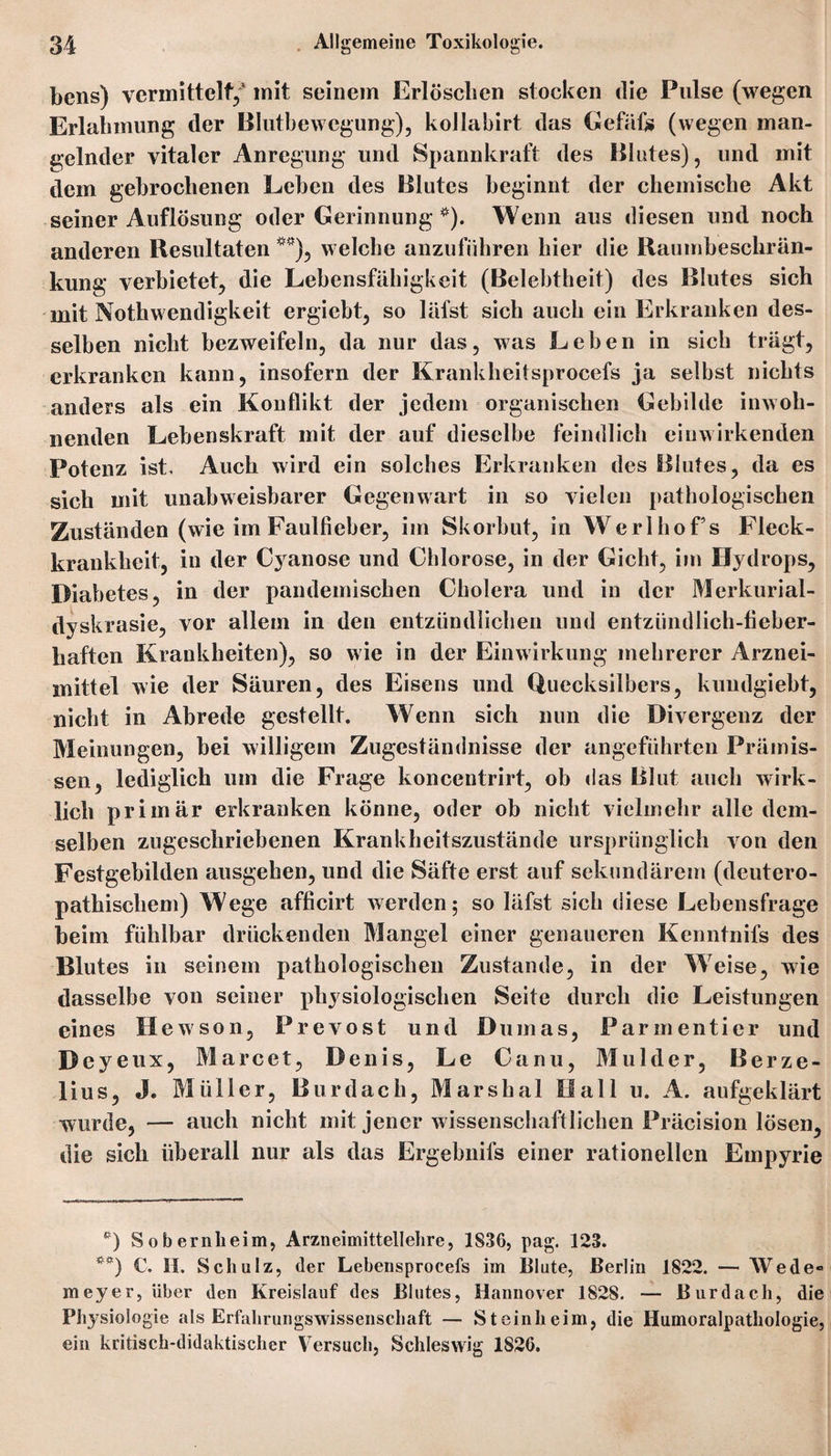 bens) vermittelt/ mit seinem Erlöschen stocken die Pulse (wegen Erlahmung der Blutbewegung), kollahirt das Gefäfo (wegen man¬ gelnder vitaler Anregung und Spannkraft des Blutes), und mit dem gebrochenen Leben des Blutes beginnt der chemische Akt seiner Auflösung oder Gerinnung *). Wenn aus diesen und noch anderen Resultaten **), welche anzuführen hier die Raumbeschrän- kung verbietet, die Lebensfähigkeit (Belebtheit) des Blutes sich mit Nothwendigkeit ergiebt, so läfst sich auch ein Erkranken des¬ selben nicht bezweifeln, da nur das, was Leben in sich trägt, erkranken kann, insofern der Krankheitsprocefs ja selbst nichts anders als ein Konflikt der jedem organischen Gebilde inwoh¬ nenden Lebenskraft mit der auf dieselbe feindlich eiuwirkenden Potenz ist. Auch wird ein solches Erkranken des Blutes, da es sich mit unabweisbarer Gegenwart in so vielen pathologischen Zuständen (wie im Faulfieber, im Skorbut, in Werl ho Fs Fleck¬ krankheit, in der Cyanose und Chlorose, in der Gicht, im Hydrops, Diabetes, in der pandemischen Cholera und in der Merkurial- dyskrasie, vor allem in den entzündlichen und entzündlich-fieber¬ haften Krankheiten), so wie in der Einwirkung mehrerer Arznei¬ mittel wie der Säuren, des Eisens und Quecksilbers, kundgiebt, nicht in Abrede gestellt. Wenn sich nun die Divergenz der Meinungen, bei willigem Zugeständnisse der angeführten Prämis¬ sen, lediglich um die Frage koncentrirt, ob das Blut auch wirk¬ lich primär erkranken könne, oder ob nicht vielmehr alle dem¬ selben zugeschriebenen Krankheitszustände ursprünglich von den Festgebilden ausgehen, und die Säfte erst auf sekundärem (deutero- pathiscliem) Wege afficirt werden; so läfst sich diese Lebensfrage beim fühlbar drückenden Mangel einer genaueren Kenntnifs des Blutes in seinem pathologischen Zustande, in der Weise, wie dasselbe von seiner physiologischen Seite durch die Leistungen eines Hewson, Prevost und Dumas, Parmentier und Deyeux, Marcet, Denis, Le Canu, Mulder, Berze- lius, J. Müller, Burdach, Marshai Hall u. A. aufgeklärt wurde, — auch nicht mit jener wissenschaftlichen Präcision lösen, die sich überall nur als das Ergebnifs einer rationellen Empyrie *) S o b ernheim, Arzneimittellehre, 1836, pag. 123. **) C. II. Schulz, der Lebensprocefs im Blute, Berlin 1822. — Wede* meyer, über den Kreislauf des Blutes, Hannover 1828. — Burdach, die Physiologie als Erfahrungswissenschaft — Steinheim, die Humoralpathologie, ein kritisch-didaktischer Versuch, Schleswig 1826.