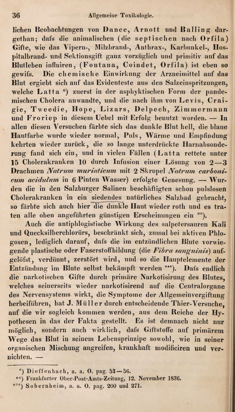 liehen Beobachtungen von Dance, Arnott und Balling dar- gethan; dafs die animalischen (die septischen nach Orfila) Gifte, wie das Vipern-, Milzbrand-, Anthrax-, Karbunkel-, Hos¬ pitalbrand- und Sektionsgift ganz vorzüglich und primitiv auf das Blutleben influiren, (Fontana, Coindet, Orfila) ist eben so gewifs. Die chemische Einwirkung der Arzneimittel auf das Blut ergiebt sich auf das Evidenteste aus den Salzeinspritzungen, welche Latta *) zuerst in der aspbyktischen Form der pande- inischen Cholera anwandte, und die nach ihm von Levis, Crai- gie, T weedie, Hope, Lizars, Delpech, Zimmer mann und Froriep in diesem Uebel mit Erfolg benutzt worden. — In allen diesen Versuchen färbte sich das dunkle Blut hell, die blaue Hautfarbe wurde wieder normal, Puls, Wärme und Empfindung kehrten wieder zurück, die so lange unterdrückte Harnabsonde¬ rung fand sich ein, und in vielen Fällen (Latta rettete unter 15 Cholerakranken 10 durch Infusion einer Lösung von 2—3 Drachmen Natrum muriaticum mit 2 Skrupel Natrum carboni- cum acidulum in 6 Pinten Wasser) erfolgte Genesung. — Wur¬ den die in den Salzburger Salinen beschäftigten schon pulslosen Cholerakranken in ein siedendes natürliches Salzbad gebracht, so färbte sich auch hier die dunkle Haut wieder roth und es tra¬ ten alle oben angeführten günstigen Erscheinungen ein **). Auch die antiphlogistische Wirkung des salpetersauren Kali und Quecksilberchloriirs, beschränkt sich, zumal bei aktiven Pldo- gosen, lediglich darauf, dafs die im entzündlichen Blute vorwie¬ gende plastische oder Faserstoffbildung (die Fibra sanguinis) auf- gelöfst, verdünnt, zerstört wird, und so die Hauptelemente der Entzündung im Blute selbst bekämpft werden ***). Dafs endlich die narkotischen Gifte durch primäre Narkotisirung des Blutes, welches seinerseits wieder narkotisirend auf die Centralorgane des Nervensystems wirkt, die Symptome der Allgemeinvergiftung herbeiführen, hat J. Müller durch entscheidende Thier-Versuche, auf die wir sogleich kommen werden, aus dem Reiche der Hy¬ pothesen in das der Fakta gestellt. Es ist demnach nicht nur möglich, sondern auch wirklich, dafs Giftstoffe auf primärem Wege das Blut in seinem Lebensprinzipe sowohl, wie in seiner organischen Mischung angreifen, krankhaft modificiren und ver¬ nichten. — *) Dieffenbacli, a. a. 0. pag. 53 — 56. Frankfurter Ober-Post-Amts-Zeitung, 12. November 1836, e#0) Sobernheim, a. a. 0. pag. 200 und 271.