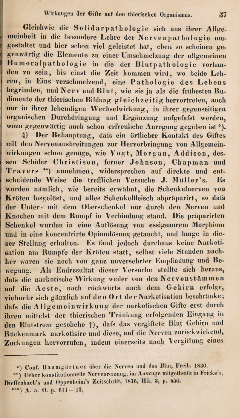 Gleichwie die Solid arpathologie sich aus ihrer Allge¬ meinheit in die besondere Lehre der Nervenpathologie um¬ gestaltet und hier schon viel geleistet hat, eben so scheinen ge¬ genwärtig die Elemente zu einer Umschmelzung der allgemeinen Humoralpathologie in die der Blutpathologie vorhan¬ den zu sein, bis einst die Zeit kommen wird, wo beide Leh¬ ren, in Eins verschmelzend, eine Pathologie des Lebens begründen, und Nerv und Blut, wie sie ja als die frühesten Ru¬ dimente der thieriscben Bildung gleichzeitig hervortreten, auch nur in ihrer lebendigen Wechselwirkung, in ihrer gegenseitigen organischen Durchdringung und Ergänzung aufgefafst werden, wozu gegenwärtig auch schon erfreuliche Anregung gegeben ist *). 4) Der Behauptung, dafs ein örtlicher Kontakt des Giftes mit den Nervenausbreitungen zur Hervorbringung von Allgemein- 5 Wirkungen schon genüge, wie Yogt, Morgan, Addison, des- i sen Schüler Christison, ferner Johnson, Chapinan und Travers **) annehmen, widersprechen auf direkte und ent¬ scheidende Weise die trefflichen Versuche J. Müller5 s. Es wurden nämlich, wie bereits erwähnt, die Scheukelnerven von Kröten losgelöst, und alles Schenkelfleisch abpräparirt, so dafs der Unter- mit dem Oberschenkel nur durch den Nerven und Knochen mit dem Rumpf in Verbindung stand. Die präparirten Schenkel wurden in eine Auflösung von essigsaurem Morphium und in eine koncentrirte Opiumlösung getaucht, und lange in die¬ ser Stellung erhalten. Es fand jedoch durchaus keine Narkoti- sation am Rumpfe der Kröten statt, selbst viele Stunden nach¬ her waren sic noch von ganz unversehrter Empfindung und Be¬ wegung. Als Endresultat dieser Versuche stellte sich heraus, I dafs die narkotische Wirkung weder von den Nerven Stämmen auf die Aeste, noch rückwärts nach dem Gehirn erfolge, vielmehr sich gänzlich auf den Ort der Narkotisation beschränke; dafs die Allgemein Wirkung der narkotischen Gifte erst durch ihren mittelst der thieriscben Tränkung erfolgenden Eingang in den Blutstrom geschehe f), dafs das vergiftete Blut Gehirn und Rückenmark narkotisire und diese, auf die Nerven zurückwirkend, Zuckungen Hervorrufen 5 indem einerseits nach Vergiftung eines e) Conf. Baumgartner über die Nerven und das Blut, Freib. 1830. Ueber konstitutionnelle Nervenreizung, im Auszuge mitgetheiilt in Fricke’s, Dieffenbach’s und Oppenheim’s Zeitschrift, 1836, Hit. 3, p» 450. ’**) A. a. 0. p. 611 — 13.