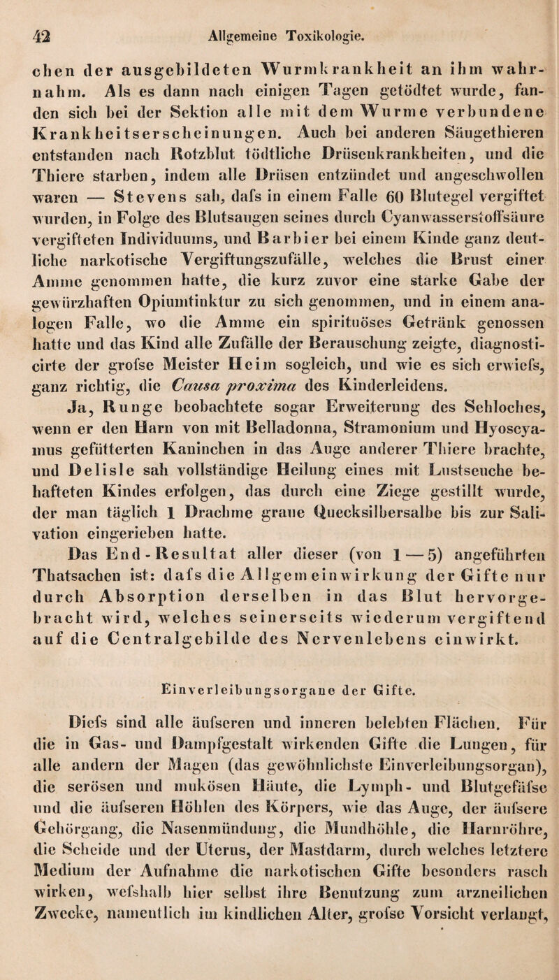 dien der ausgebildeten Wurmkrankheit an ihm wahr¬ nahm. Als es dann nach einigen Tagen getödtet wurde, fan¬ den sich hei der Sektion alle mit dem Wurme verbundene Krank hei ts er sehe in ungen. Auch bei anderen Säugethieren entstanden nach Rotzblut tödtliche Driisenkrankheiten, und die Thiere starben, indem alle Drüsen entzündet und angeschwollen waren — Stevens sah, dafs in einem Falle 60 Blutegel vergiftet wurden, in Folge des Blutsaugen seines durch Cyanwasserstoffsäure vergifteten Individuums, und Barbier bei einem Kinde ganz deut¬ liche narkotische Vergiftungszufälle, welches die Brust einer Amme genommen hatte, die kurz zuvor eine starke Gabe der gew ürzhaften Opiumtinktur zu sich genommen, und in einem ana¬ logen Falle, wo die Amme ein spirituöses Getränk genossen hatte und das Kind alle Zufälle der Berauschung zeigte, diagnosti- cirte der grofse Meister Heim sogleich, und wie es sich erwiefs, ganz richtig, die Causa proxima des Kinderleidens. Ja, Runge beobachtete sogar Erweiterung des Sehloches, wenn er den Harn von mit Belladonna, Stramonium und Hyoscya- mus gefütterten Kaninchen in das Auge anderer Thiere brachte, und Delisle sah vollständige Heilung eines mit Lustseuche be¬ hafteten Kindes erfolgen, das durch eine Ziege gestillt wurde, der man täglich 1 Drachme graue Quecksilbersalbe bis zur Sali* vation eingerieben hatte. Das E n d - R esultat aller dieser (von 1 — 5) angeführten Thatsachen ist: dafsdieAllgemeinwirkung derGiftenur durch Absorption derselben in das Blut hervor ge¬ bracht wird, welches seinerseits wiederum vergiftend auf die Centralgebilde des Nervenlebens einwirkt. Einverleib ungsorgane der Gifte. Dicfs sind alle äufscren und inneren belebten Flächen. Für die in Gas- und Dampfgestalt wirkenden Gifte die Lungen, für alle andern der Magen (das gewöhnlichste Einverleibungsorgan), die serösen und mukösen Häute, die Ly mph- und Blutgefäfse und die äufseren Höhlen des Körpers, wie das Auge, der äufsere Gehörgang, die Nasenmündung, die Mundhöhle, die Harnröhre, die Scheide und der Uterus, der Mastdarm, durch welches letztere Medium der Aufnahme die narkotischen Gifte besonders rasch wirken, wefshalb hier selbst ihre Benutzung zum arzneilichen Zwecke, namentlich im kindlichen Alter, grofse Vorsicht verlangt.