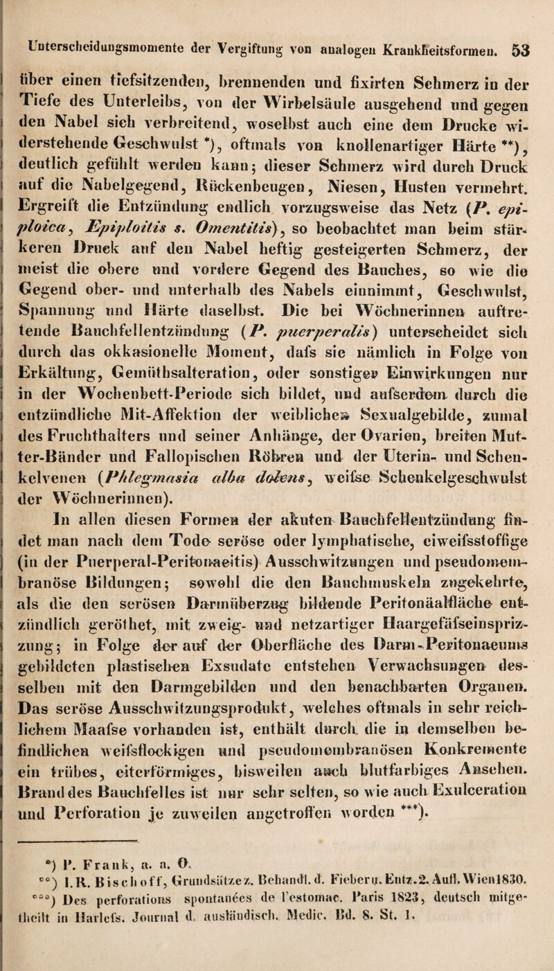 über einen tiefsitzenden, brennenden und fixirten Schmerz in der Tiefe des Unterleibs, von der Wirbelsäule ausgehend und gegen den Nabel sich verbreitend, woselbst auch eine dem Drucke wi¬ derstehende Geschwulst *), oftmals von knollenartiger Härte **), deutlich gefühlt werden kann; dieser Schmerz wird durch Druck auf die Nabelgegend, Bückenbeugen, Niesen, Husten vermehrt. Ergreift die Entzündung endlich vorzugsweise das Netz (P. epi- ploica, Epiploitis s. Omentitis), so beobachtet man beim stär¬ keren Druck auf den Nabel heftig gesteigerten Schmerz, der meist die obere und vordere Gegend des Bauches, so wie die Gegend ober- und unterhalb des Nabels einnimmt, Geschwulst, Spannung und Härte daselbst. Die bei Wöchnerinnen auftre¬ tende Bauchfellentzündung (P. puerperalis) unterscheidet sich durch das okkasionelle Moment, dafs sie nämlich in Folge von Erkältung, Gemiithsalteration, oder sonstiger Einwirkungen nur in der Wochenbett-Periode sich bildet, und aufserdem durch die entzündliche Mit-Affektion der weibliche» Sexualgebilde, zumal des Fruchthalters und seiner Anhänge, der Ovarien, breiten Mut¬ ter-Bänder und Fallopischen Röhren und der Uterin- und Schen¬ kelvenen (Phlegmasia alba dolens, weifse Schenkelgeschwulst der Wöchnerinnen). In allen diesen Formen der akuten Bauchfellentzündung fin¬ det man nach dem Tode- seröse oder lymphatische, eiweifsstoffige (in der Puerperal-Peritonaeitis) Ausschwitzungen und pseudomem¬ branöse Bildungen; sowohl die den Bauchmuskeln zugekehrte, als die den serösen Darmüberzug bildende Peritonäalfläehe ent¬ zündlich geröthet, mit zweig- und netzartiger Haargefäfseinspriz- zung; in Folge der auf der Oberfläche des Darm - Peritonaeuma gebildeten plastischen Exsudate entstehen Verwachsungen des¬ selben mit den Darmgebilden und den benachbarten Organen. Das seröse Ausschwitzungsprodukt, welches oftmals in sehr reich¬ lichem Maafse vorhanden ist, enthält durch die in demselben be¬ findlichen weifsflockigen und pseudomembranösen Konkremente ein trübes, eiterföriniges, bisweilen auch blutfarbiges Ansehen. Brand des Bauchfelles ist nur sehr selten, so w ie auch Exulceration und Perforation je zuweilen angetroften worden ***). *) P. Frank, a. n. G. cc) l.K. Bischof!', Grundsätze z. Behantfl.d. Fiebern.Entz.2. Aufl.\Vienl830. ***) Des perforations spontanes de l’estomac. Paris 1823, deutsch uiitge- tlieilt in Harlcl's. Journal d= ausländisch. Medic. Bd. 8. St. 1.