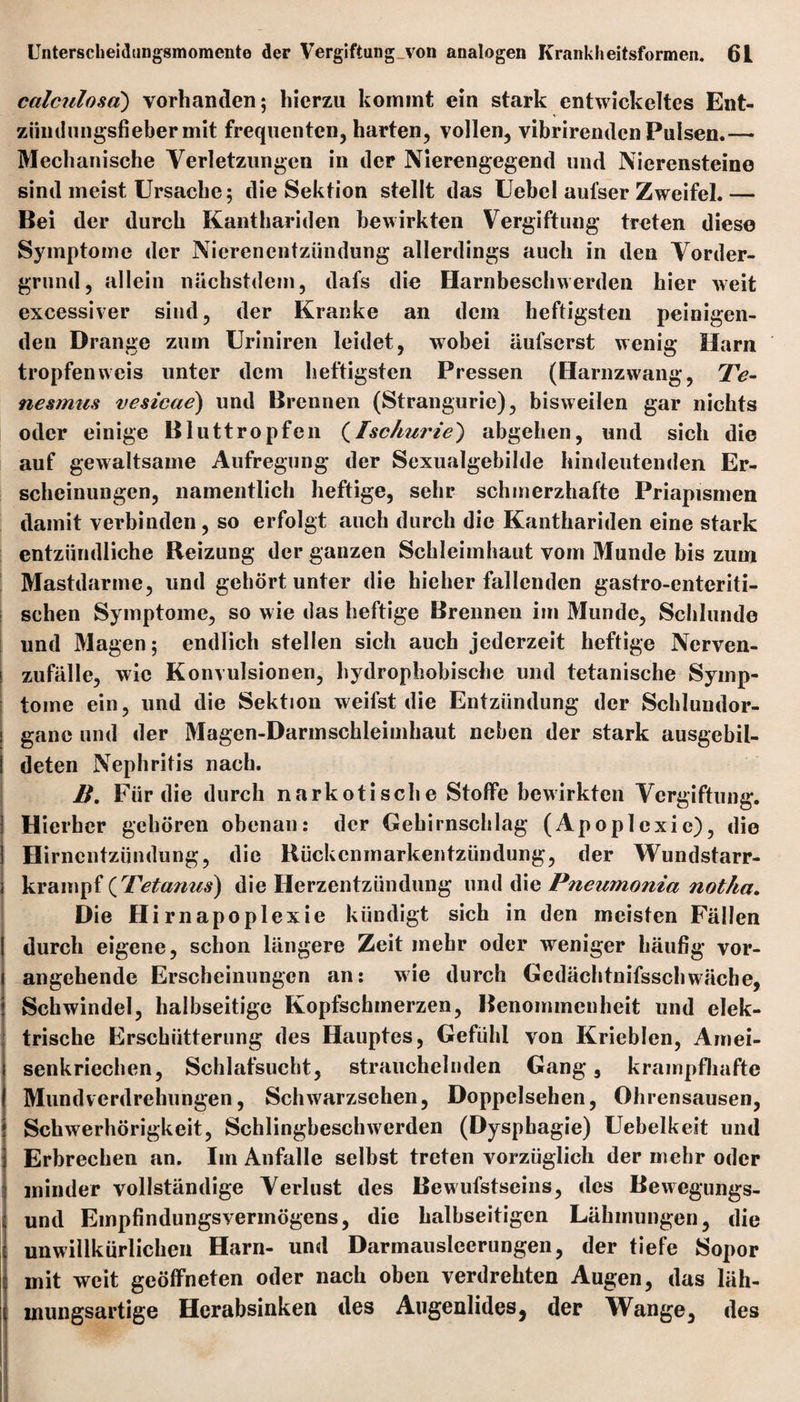 calculosa) vorhanden; hierzu kommt ein stark entwickeltes Ent¬ zündungsfieber mit frequenten, harten, vollen, vibrirenden Pulsen.— Mechanische Verletzungen in der Nierengegend und Nierensteine sind meist Ursache; die Sektion stellt das Uebcl aufser Zweifel. — Bei der durch Kanthariden bewirkten Vergiftung treten diese Symptome der Nierenentzündung allerdings auch in den Vorder¬ grund, allein nüchstdem, dafs die Harnbeschwerden hier weit excessiver sind, der Kranke an dem heftigsten peinigen¬ den Drange zum Uriniren leidet, wobei äufserst wenig Harn tropfen weis unter dem heftigsten Pressen (Harnzwang, Te~ nesmus vesicae) und Brennen (Strangurie), bisweilen gar nichts oder einige Bluttropfen (Ischurie) abgehen, und sich die auf gewaltsame Aufregung der Sexualgebilde hindeutenden Er¬ scheinungen, namentlich heftige, sehr schmerzhafte Priapismen damit verbinden, so erfolgt auch durch die Kanthariden eine stark entzündliche Reizung der ganzen Schleimhaut vom Munde bis zum Mastdarme, und gehört unter die bieher fallenden gastro-enteriti- schen Symptome, so wie das heftige Brennen im Munde, Schlunde und Magen; endlich stellen sich auch jederzeit heftige Nerven- zufälle, wie Konvulsionen, hydrophobische und tetanische Symp¬ tome ein, und die Sektion weifst die Entzündung der Schlundor¬ gane und der Magen-Darmschleimhaut neben der stark ausgebil¬ deten Nephritis nach. B. Für die durch narkotische Stoffe bewirkten Vergiftung. Hierher gehören obenan: der Gehirnschlag (Apoplexie), die Hirnentzündung, die Rückenmarkentzündung, der Wundstarr¬ krampf (Tetanus) die Herzentzündung und die Pneumonia notha. Die Hirnapoplexie kündigt sich in den meisten Fällen durch eigene, schon längere Zeit mehr oder weniger häufig vor¬ angehende Erscheinungen an: wie durch Gedächtnisschwäche, Schwindel, halbseitige Kopfschmerzen, Benommenheit und elek¬ trische Erschütterung des Hauptes, Gefühl von Krieblen, Amei¬ senkriechen, Schlafsucht, strauchelnden Gang 5 krampfhafte Mund Verdrehungen, Schwarzsehen, Doppelsehen, Ohrensausen, Schwerhörigkeit, Schlingbeschwerden (Dysphagie) Uebelkeit und Erbrechen an. Im Anfalle selbst treten vorzüglich der mehr oder minder vollständige Verlust des Bewufstseins, des Bewegungs¬ und Empfindungsvermögens, die halbseitigen Lähmungen, die unwillkürlichen Harn- und Darmausleerungen, der tiefe Sopor mit weit geöffneten oder nach oben verdrehten Augen, das läh- mungsartige Herabsinken des Augenlides, der Wange, des