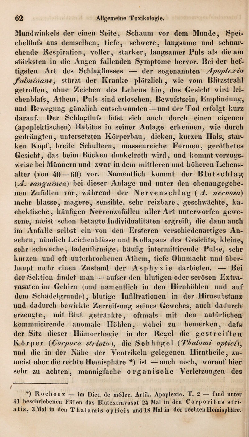 Mundwinkels der einen Seite, Schaum vor dem Munde, Spei- cbelflufs aus demselben, tiefe, schwere, langsame und schnar¬ chende Respiration, voller, starker, langsamer Puls als die am stärksten in die Augen fallenden Symptome hervor. Bei der hef¬ tigsten Art des Schlagbasses — der sogenannten Apoplexia fulminans, stürzt der Kranke plötzlich, wie vom Blitzstrahl getroffen, ohne Zeichen des Lehens hin, das Gesicht wird lei- chenblafs, Athem, Puls sind erloschen, Bewufstsein, Empfindung, und Bewegung gänzlich entschwunden—und der Tod erfolgt kurz darauf. Der Schlagflufs läfst sich auch durch einen eigenen (apoplektischen) Habitus in seiner Anlage erkennen, wie durch gedrängten, untersetzten Körperbau, dicken, kurzen Hals, star¬ ken Kopf, breite Schultern, massenreiche Formen, geröthetes Gesicht, das beim Bücken dunkelroth wird, und kommt vorzugs¬ weise bei Männern und zw ar in dem mittleren und höheren Lebens¬ alter (von 40 — 60) vor. Namentlich kommt der Blutschlag {A. sanguinea) bei dieser Anlage und unter den obenangegebe¬ nen Zufällen vor, während der Nervenschlag {A. nervosa) mehr blasse, magere, sensible, sehr reizbare, geschwächte, ka- chektische, häufigen Nervenzufällen aller Art unterworfen gewe¬ sene, meist schon betagte Individualitäten ergreift, die dann auch im Anfalle selbst ein von den Ersteren verschiedenartiges An¬ sehen, nämlich Leichenblässe und Kollapsus des Gesichts, kleine, sehr schwache, fadenförmige, häufig intermittirende Pulse, sehr kurzen und oft unterbrochenen Athem, tiefe Ohnmacht und über¬ haupt mehr einen Zustand der Asphyxie darbieten. — Bei der Sektion findet man — aulser den blutigen oder serösen Extra¬ vasaten im Gehirn (und namentlich in den Hirnhöhlen und auf dem Schädelgrunde), blutige Infiltrationen in der Hirnsubstanz und dadurch bewirkte Zerreifsung seines Gewebes, auch dadurch erzeugte, mit Blut getränkte, oftmals mit den natürlichen kommuicirende anomale Höhlen, wobei zu bemerken, dafs der Sitz dieser Hämorrhagie in der Regel die gestreiften Körper (Corpora striata), die Sehhügel {Thalami optici), und die in der Nähe der Ventrikeln gelegenen Hirntheile, zu¬ meist aber die rechte Hemisphäre *) ist — auch noch, w orauf hier sehr zu achten, mannigfache organische Verletzungen des ¥) Rochoux — im Dict. de mddec. Artik. Apoplexie, T. 2 — fand unter 41 beschriebenen Fällen das Blutextravasat 24 Mal in den Corporibus stri- atis, 3 Mal in den Thalamis opticis und 18 Mal in der rechten Hemisphäre.