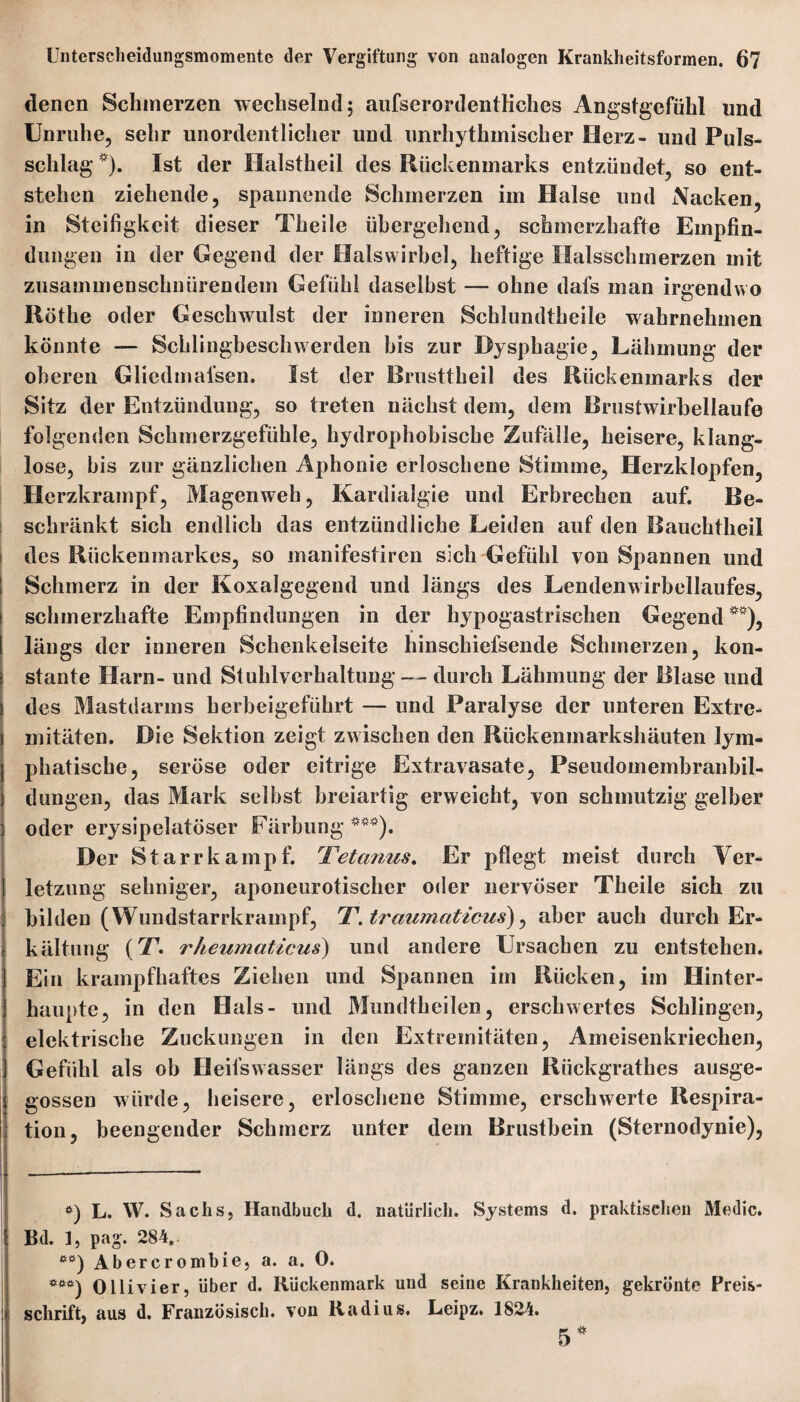 denen Schmerzen wechselnd; aufserordentHches Angstgefühl und Unruhe, sehr unordentlicher und unrhythmischer Herz- und Puls¬ schlag *). Ist der Halstheil des Rückenmarks entzündet, so ent¬ stehen ziehende, spannende Schmerzen im Halse und Nacken, in Steifigkeit dieser Theile übergehend, schmerzhafte Empfin¬ dungen in der Gegend der Halswirbel, heftige Halsschmerzen mit zusammenschnürendem Gefühl daselbst — ohne dafs man irgendwo Rötlie oder Geschwulst der inneren Schlundtheile wahrnehmen könnte — Schlingbeschwerden bis zur Dysphagie, Lähmung der oberen Glicdmal’sen. Ist der Brusttheil des Rückenmarks der Sitz der Entzündung, so treten nächst dem, dem Brustwirbellaufe folgenden Schmerzgefühle, hydrophobische Zufälle, heisere, klang¬ lose, bis zur gänzlichen Aphonie erloschene Stimme, Herzklopfen, Herzkrampf, Magen weh, Kardialgie und Erbrechen auf. Be¬ schränkt sich endlich das entzündliche Leiden auf den Bauchtheil des Rückenmarkes, so manifestiren sich Gefühl von Spannen und Schmerz in der Koxalgegend und längs des Lendenwirbellaufes, schmerzhafte Empfindungen in der hypogastrischen Gegend **), längs der inneren Schenkelseite hinschiefsende Schmerzen, kon¬ stante Harn- und Stuhlverhaltung — durch Lähmung der Blase und des Mastdarms herbeigeführt — und Paralyse der unteren Extre¬ mitäten. Die Sektion zeigt zwischen den Rückenmarkshäuten lym¬ phatische, seröse oder eitrige Extravasate, Pseudomembranbil¬ dungen, das Mark selbst breiartig erweicht, von schmutzig gelber oder erysipelatöser Färbung ***). Der Starrkampf. Tetanus. Er pflegt meist durch Ver¬ letzung sehniger, aponeurotischer oder nervöser Theile sich zu bilden (Wundstarrkrampf, T.traumaticus), aber auch durch Er¬ kältung (T. rheumaticus) und andere Ursachen zu entstehen. Ein krampfhaftes Ziehen und Spannen im Rücken, im Hinter¬ haupte, in den Hals- und Mundtheilen, erschwertes Schlingen, elektrische Zuckungen in den Extremitäten, Ameisenkriechen, Gefühl als ob Heifswasser längs des ganzen Riickgrathes ausge¬ gossen würde, heisere, erloschene Stimme, erschwerte Respira- i tion, beengender Schmerz unter dem Brustbein (Sternodynie), ■ #) L. W. Sachs, Handbuch d. natürlich. Systems d. praktischen Medic. \ Bd. 1, pag. 284.. **) Abercrombie, a. a. 0. ***) Olli vier, über d. Rückenmark und seine Krankheiten, gekrönte Preis¬ schrift, aus d. Französisch, von Radius. Leipz. 1824. 5*