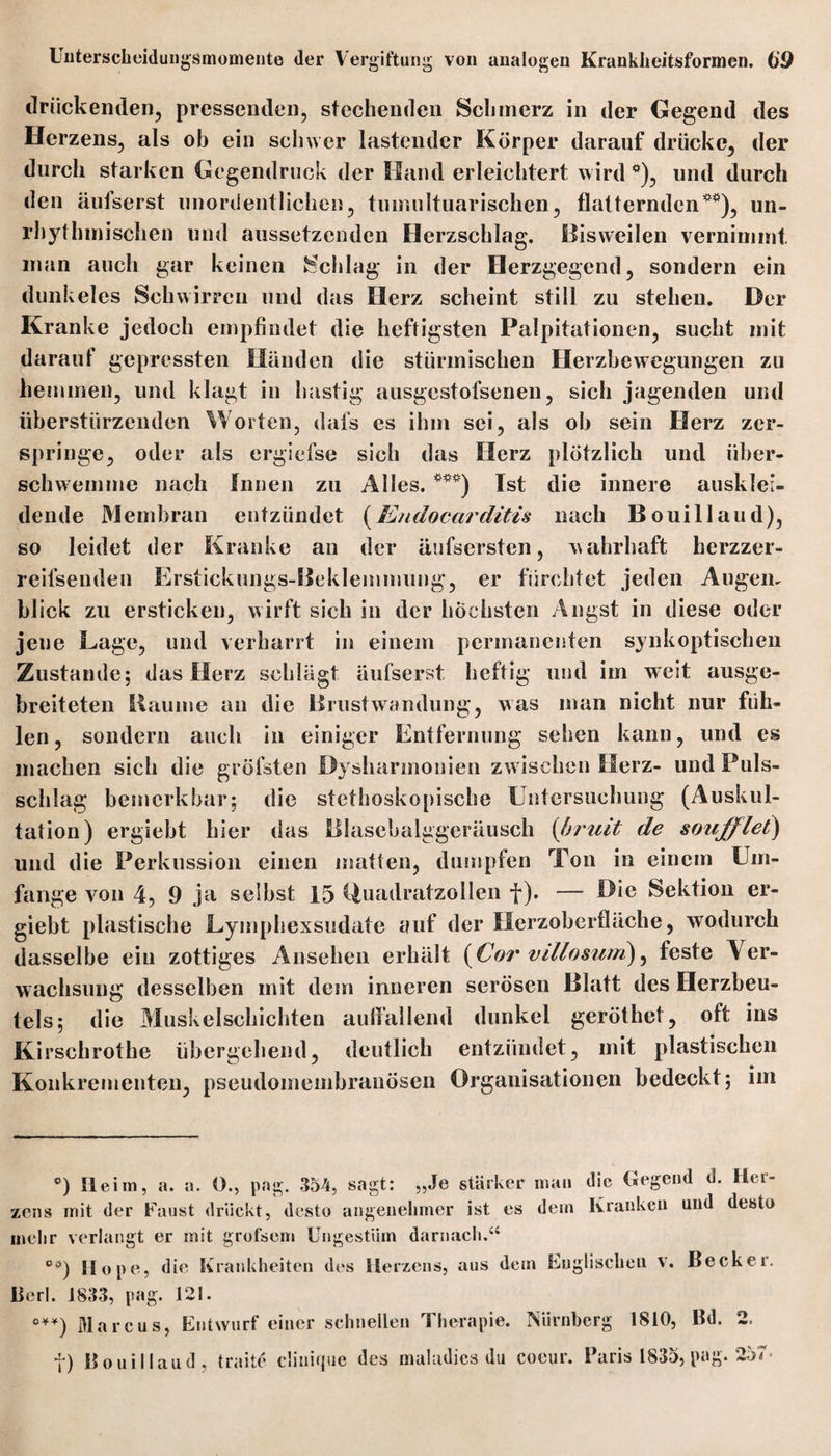 drückenden, pressenden, stechenden Schmerz in der Gegend des Herzens, als ob ein schwer lastender Körper darauf drücke, der durch starken Gegendruck der Hand erleichtert wird *), und durch den äufserst unordentlichen, tumultuarischen, flatternden**), un- rhythmischen und aussetzenden Herzschlag. Bisweilen vernimmt man auch gar keinen Schlag in der Herzgegend, sondern ein dunkeles Schwirren und das Herz scheint still zu stehen. Der Kranke jedoch empfindet die heftigsten Palpitationen, sucht mit darauf gepressten Händen die stürmischen Herzbewegungen zu hemmen, und klagt in hastig ausgestofsenen, sich jagenden und überstürzenden Worten, dafs cs ihm sei, als oh sein Herz zer¬ springe, oder als ergiefse sich das Herz plötzlich und über¬ schwemme nach Innen zu Alles. ***) Ist die innere ausklei¬ dende Membran entzündet (Endocarditis nach Bouillaud), so leidet der Kranke an der äufsersten, wahrhaft berzzer- reifsenden Erstickungs-Beklemmung, er fürchtet jeden Au gern blick zu ersticken, wirft sich in der höchsten Angst in diese oder jeue Lage, und verharrt in einem permanenten synkoptiscben Zustande; das Herz schlägt äufserst heftig und im weit ausge¬ breiteten Baume an die Brustwandung, was man nicht nur füh¬ len, sondern auch in einiger Entfernung sehen kann, und es machen sich die gröfsten Dysharmonien zw ischen Herz- und Puls¬ schlag bemerkbar; die stethoskopische Untersuchung (Auskul¬ tation) ergiebt hier das Blasebalggeräusch (bruit de soufflet) und die Perkussion einen matten, dumpfen Ton in einem Um¬ fange von 4, 9 ja selbst 15 Quadratzollen f). — Die Sektion er¬ giebt plastische Eyinphexsudate auf der Herzoberfläche, wodurch dasselbe ein zottiges Ansehen erhält {Cor villosum), feste Ver¬ wachsung desselben mit dem inneren serösen Blatt des Herzbeu¬ tels; die Muskelschichten aulfallend dunkel geröthet, oft ins Kirschrothe übergehend, deutlich entzündet, mit plastischen Konkrementen, pseudomembranösen Organisationen bedeckt; im °) Ileim, a. a. O., pag. 354, sagt: „Je stärker man die Gegend d. Her¬ zens mit der Faust drückt, desto angenehmer ist es dem Kranken und desto mehr verlangt er mit grofsem Ungestüm darnach.“ Ci>) Hope, die Krankheiten des Herzens, aus dem Englischen v, Becker. Berl. 1833, pag. 121. ***) Marcus, Entwurf einer schnellen Therapie. Nürnberg 1810, Bd. 2. ) Bouillaud, traite clinique des maludics du Coeur. Paris 1835, pag. 257 •