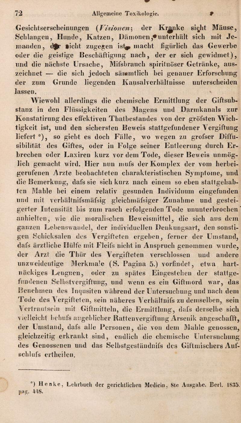 Gesichtserscheinungen (Visionen; der Klinke siecht Mäuse, Schlangen, Hunde, Katzen, Dämonen,*unterhält sich mit Je¬ manden, d£r iicht zugegen ist^* macht figürlich das Gewerbe oder die geistige Beschäftigung nach, der er sich gewidmet), lind die nächste Ursache, Mifsbrauch spirituöser Getränke, aus¬ zeichnet — die sich jedoch sämmtlich bei genauer Erforschung der zum Grunde liegenden Kausal Verhältnisse unterscheiden lassen. Wiewohl allerdings die chemische Ermittlung der Giftsub¬ stanz in den Flüssigkeiten des Magens und Darmkanals zur Konstatirung des effektiven Thatbestandes von der gröfsten Wich¬ tigkeit ist, und den sichersten Beweis stattgefundener Vergiftung liefert *), so giebt es doch Fälle, wo wegen zu grofser Biffu- sibilität des Giftes, oder in Folge seiner Entleerung durch Er¬ brechen oder Laxiren kurz vor dem Tode, dieser Beweis unmög¬ lich gemacht wird. Hier nun mufs der Komplex der vom herbei¬ gerufenen Arzte beobachteten charakteristischen Symptome, und die Bemerkung, dafs sie sich kurz nach einem so eben stattgehab¬ ten Mahle bei einem relativ gesunden Individuum eingefunden und mit verhältnifsmäfsig gleichmäfsiger Zunahme und gestei¬ gerter Intensität bis zum rasch erfolgenden Tode ununterbrochen anhielten, wie die moralischen Beweismittel, die sich aus dem ganzen Lebenswandel, der individuellen Denkungsart, den sonsti¬ gen Schicksalen des Vergifteten ergeben, ferner der Umstand, dafs ärztliche Hülfe mit Fleifs nicht in Anspruch genommen wurde, der Arzt die Thür des Vergifteten verschlossen und andere unzweideutige Merkmale (S. Pagina 5.) vorfindet, etwa hart¬ näckiges Leugnen, oder zu spätes Eingestehen der stattge- fundenen Selbstvergiftung, und wenn es ein Giftmord war, das Benehmen des Inqusiten w ährend der Untersuchung und nach dem Tode des Vergifteten, sein näheres Verhältnifs zu demselben, sein Vertrautsein mit Giftmitteln, die Ermittlung, dafs derselbe sich vielleicht behufs angeblicher Rattenvergiftung Arsenik angeschafft, der Umstand, dafs alle Personen, die von dem Mahle genossen, gleichzeitig erkrankt sind, endlich die chemische Untersuchung des Genossenen und das Selbstgeständnifs des Giftmischers Auf- schlufs eitheilen. *) Henke, Lehrbuch der gerichtlichen Mediciri, 8te Ausgabe. Berk 1835. jiag. 448.