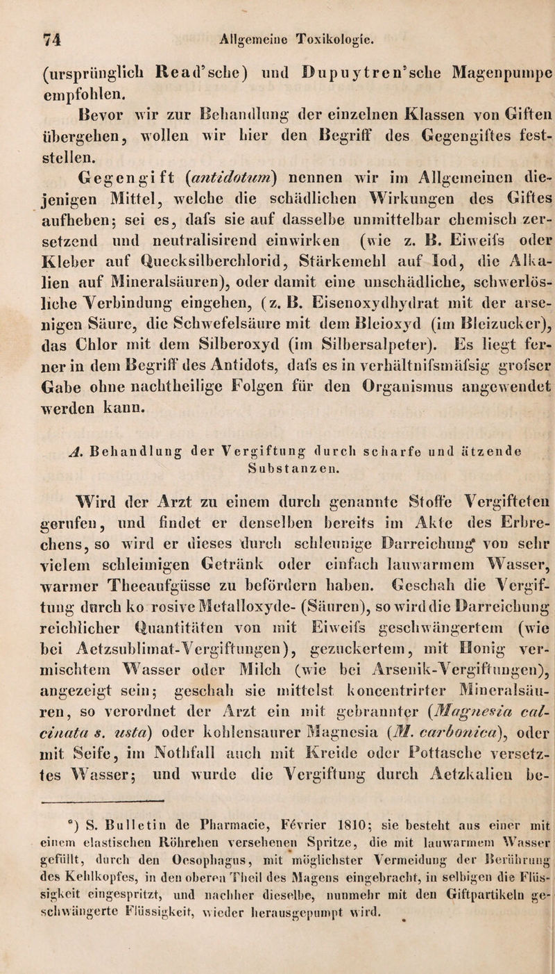 (ursprünglich Re ad5 sehe) und Dupuytren8 sehe Magenpumpe empfohlen. Bevor wir zur Behandlung der einzelnen Klassen von Giften übergehen, wollen wir hier den Begriff des Gegengiftes fest¬ stellen. Gegengift (antidotum) nennen wir im Allgemeinen die¬ jenigen Mittel, welche die schädlichen Wirkungen des Giftes aufheben; sei es, dafs sie auf dasselbe unmittelbar chemisch zer¬ setzend und neutralisirend einwirken (wie z. B. Eiweifs oder Kleber auf Quecksilberchlorid, Stärkemehl auf lod, die Alka¬ lien auf Mineralsäuren), oder damit eine unschädliche, schwerlös- liche Verbindung eingehen, (z. B. Eisenoxydhydrat mit der arse- nigen Säure, die Schwefelsäure mit dem Bleioxyd (im Bleizucker), das Chlor mit dem Silberoxyd (im Silbersalpeter). Es liegt fer¬ ner in dem Begriff des Antidots, dafs es in verhältnifsmäfsig grofscr Gabe ohne nachtheilige Folgen für den Organismus angewendet werden kann. A. Behandlung der Vergiftung durch scharfe und ätzende Substanzen. Wird der Arzt zu einem durch genannte Stoffe Vergifteten gerufen, und findet er denselben bereits im Akte des Erbre¬ chens, so wird er dieses durch schleunige Darreichung von sehr vielem schleimigen Getränk oder einfach lauwarmem Wasser, warmer Vheeaufgüsse zu befördern haben. Geschah die Vergif¬ tung durch ko rosive Metalloxyde- (Säuren), so wird die Darreichung reichlicher Quantitäten von mit Eiweifs geschwängertem (wie bei Aetzsublimat-Vergiftungen), gezuckertem, mit Honig ver¬ mischtem Wasser oder Milch (wie bei Arsenik-Vergiftungen), angezeigt sein ; geschah sie mittelst koncentrirter Mineralsäu¬ ren, so verordnet der Arzt ein mit gebrannter (.Magnesia cal- cinata s. usta) oder kohlensaurer Magnesia (M. carhonica), oder mit Seife, im Nothfall auch mit Kreide oder Pottasche versetz¬ tes Wasser5 und wurde die Vergiftung durch Aetzkalien be- *) S. Bulletin de Pharmacie, Füvrier 1810; sie besteht aus einer mit einem elastischen Röhrchen versehenen Spritze, die mit lauwarmem Wasser gefiiilt, durch den Oesophagus, mit möglichster Vermeidung der Berührung des Kehlkopfes, in den oberen Theil des Magens eingebracht, in selbigen die Flüs¬ sigkeit eingespritzt, und nachher dieselbe, nunmehr mit den Giftpartikeln ge¬ schwängerte Flüssigkeit, wieder herausgepumpt wird.