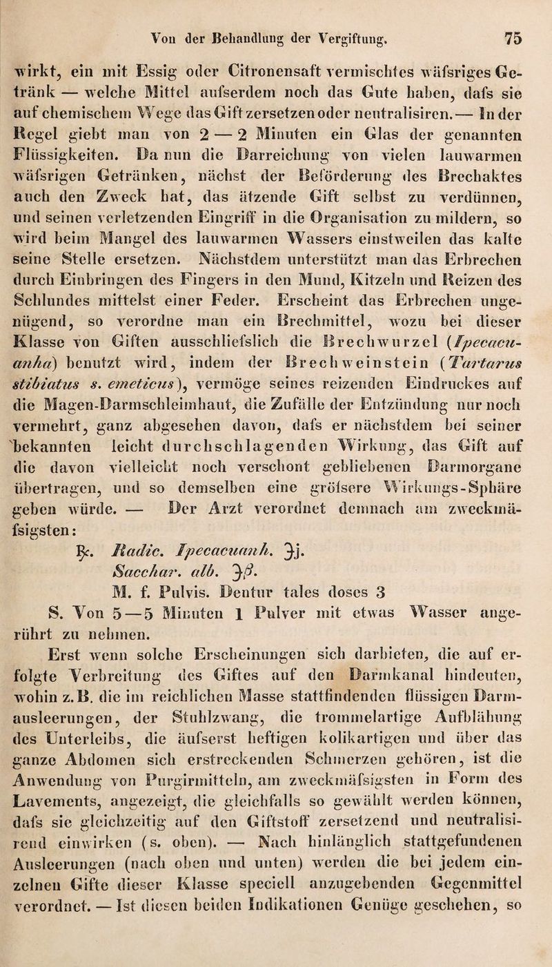 wirkt, ein mit Essig oder Citronensaft vermischtes wäfsriges Ge¬ tränk — welche Mittel aufserdem noch das Gute haben, dafs sie auf chemischem Wege das Gift zersetzenoder neutralisiren.— Inder Kegel giebt man von 2 — 2 Minuten ein Glas der genannten Flüssigkeiten. Da nun die Darreichung von vielen lauwarmen wäfsrigen Getränken, nächst der Beförderung des Brechaktes auch den Zweck hat, das ätzende Gift selbst zu verdünnen, und seinen verletzenden Eingriff in die Organisation zu mildern, so wird beim Mangel des lauwarmen Wassers einstweilen das kalte seine Stelle ersetzen. Nächstdem unterstützt man das Erbrechen durch Einbringen des Fingers in den Mund, Kitzeln und Heizen des Schlundes mittelst einer Feder. Erscheint das Erbrechen unge¬ nügend, so verordne man ein Brechmittel, wozu bei dieser Klasse von Giften ausschliefslich die 11 rechwurzel (fpecac?e- anhct) benutzt wird, indem der BrechWeinstein (Tartarus stibiatus s. emeticus), vermöge seines reizenden Eindruckes auf die Magen-Darmschleimhaut, die Zufälle der Entzündung nur noch vermehrt, ganz abgesehen davon, dafs er nächstdem bei seiner bekannten leicht durchschlagenden Wirkung, das Gift auf die davon vielleicht noch verschont gebliebenen Darmorgane übertragen, und so demselben eine grölsere Wirkungs-Sphäre geben würde. — Der Arzt verordnet demnach am zweekmä- fsigsten: Vp. Radic. Ipecacuanh. 3d* Sacc/ia?'. alb. 'ßß. M. f. Pulvis. Dentur tales doses 3 S. Yon 5 — 5 Minuten 1 Pulver mit etwas Wasser ange¬ rührt zu nehmen. Erst wenn solche Erscheinungen sich darbieten, die auf er¬ folgte Yerbreitung des Giftes auf den Darmkanal hindeuten, wohin z.B. die im reichlichen Masse stattfindenden flüssigen Darm¬ ausleerungen, der Stuhlzwang, die trommelartige Aufblähung des Unterleibs, die äufserst heftigen kolikartigen und über das ganze Abdomen sich erstreckenden Schmerzen gehören, ist die Anwendung von Purgirmitteln, am zweckmäfsigsten in Form des Lavements, angezeigt, die gleichfalls so gewählt werden können, dafs sie gleichzeitig auf den Giftstoff zersetzend und neutralisi- rend einwirken (s. oben). — Nach hinlänglich stattgefundenen Ausleerungen (nach oben und unten) werden die bei jedem ein¬ zelnen Gifte dieser Klasse speciell anzugebenden Gegenmittel verordnet. — Ist diesen beiden Indikationen Genüge geschehen, so