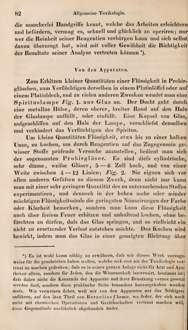 die mancherlei Handgriffe kennt, welche das Arbeiten erleichtern und befördern, vermag es, schnell und glücklich zu operiren; nur wer die Reinheit seiner Reagentien verbürgen kann und sich selbst davon überzeugt hat, wird mit voller Gewifsheit die Richtigkeit der Resultate seiner Analyse vertreten können *). Von den Apparaten. Zum Erhitzen kleiner Quantitäten einer Flüssigkeit in Frobir« gläschen, zum Verflüchtigen derselben in einem Platinlöffel oder auf einem Platinblech, und zu vielen anderen Zw ecken wendet man eine Spirituslampe Fig* 1. aus Glas an. Der Docht geht durch eine metallne Hülse, deren oberer, breiter Rand auf den Hals der Glaslampe auffällt, oder einfällt. Eine Kapsel von Glas, aufgeschliffen auf den Hals der Lampe, verschliefst denselben und verhindert das Verflüchtigen des Spiritus. Um kleine Quantitäten Flüssigkeit, etwa bis zu einer halben Unze, zu kochen, um durch Reagentien auf das Zugegensein ge¬ wisser Stoffe prüfende Versuche anzustellen, bedient man sich der sogenannten Pr o birgl äs er. Es sind diefs cylindrische, sehr dünne, weifse Gläser, 5 — 6 Zoll hoch, und von einer Weite zwischen 4 — 12 Linien ; Fig, 2. Sie eignen sich vor allen anderen Gefäfscn zu diesem Zweck, denn nicht nur kann man mit einer sehr geringen Quantität des zu untersuchenden Stoffes experimentiren, und dennoch in der hohen mehr oder minder mächtigen Flüssigkcitssäule die geringsten Niiancirungen der Farbe oder Klarheit bemerken, sondern man kann diese Flüssigkeit auch über freiem Feuer erhitzen und anhaltend kochen, ohne be¬ fürchten zu dürfen, dafs das Glas springen, und so vielleicht ein nicht zu ersetzender Verlust entstehen möchte. Das Kochen wird bewirkt, indem man das Glas in einer geneigten Richtung über *) Es ist wold kaum notliig zu erwähnen, dafs wir dieses Werk vorzugs¬ weise für die geschrieben haben w ollen, welche sicli erst mit der Toxikologie ver¬ traut zu machen gedenken; dafs es in seiner ganzen Anlage nicht für Arzt und Apo¬ theker allein, sondern für Jeden, den die Wissenschaft interessirt, bestimmt ist; dafs daher nicht die Kcnntnifs der Apparate und ihrer Benutzung voraus gesetzt werden darf, sondern diese praktische Seite besonders hervorgehoben werden mufs. Wir verweisen daher, weil wir von den Apparaten nur das Nötigste anführen, auf den 5ten Theil von Berzelius Chemie, wo Jeder, der sich noch mehr mit chemischen Operationen und Gerätschaften vertraut machen will, diese Gegenstände ausführlich abgehandelt findet.