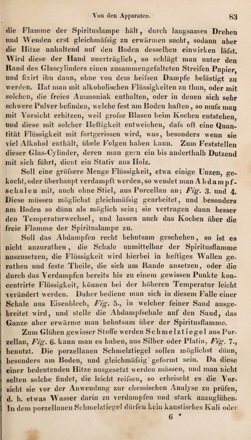 die Flamme der Spirituslampe hält, durch langsames Drehen lind Wenden erst gleichinäfsig zu erwärmen sucht, sodann aber die Hitze anhaltend auf den Boden desselben einwirken läfst. Wird diese der Hand unerträglich, so schlägt man unter den Rand des Glascylinders einen zusammengefalteten Streifen Papier, und fixirt ihn dann, ohne von dem heifsen Dampfe belästigt zu werden. Hat man mit alkoholischen Flüssigkeiten zu thun, oder mit solchen, die freies Ammoniak enthalten, oder in denen sich sehr schwere Pulver befinden, welche fest am Boden haften, so mufs mau mit Vorsicht erhitzen, weil grofse Blasen beim Kochen entstehen, und diese mit solcher Heftigkeit entweichen, dafs oft eine Quan¬ tität Flüssigkeit mit fortgerissen wird, was, besonders wenn sie viel Alkohol enthält, iibele Folgen haben kann. Zum Feststellen dieser Glas-Cylinder, deren man gern ein bis anderthalb Dutzend mit sieb führt, dient ein Stativ aus Holz. Soll eine gröfsere Menge Flüssigkeit, etwa einige Unzen, ge¬ kocht, oder überhaupt verdampft werden, so wendet man Ab da mpf- scbalen mit, auch ohne Stiel, aus Porcellan an; Fig. 3. und 4. Diese müssen möglichst gleichinäfsig gearbeitet, und besonders am Boden so dünn als möglich sein; sie vertragen dann besser den Temperaturwechsel, lind lassen auch das Kochen über die freie Flamme der Spirituslampe zu. Soll das Abdampfen recht behutsam geschehen, so ist es nicht anzuratben, die Schale unmittelbar der Spiritusflamme auszusetzen, die Flüssigkeit wird hierbei in heftiges Wallen ge- rathen und feste Theile, die sich am Rande ansetzen, oder die durch das Verdampfen bereits bis zu einem gewissen Punkte kon- centrirte Flüssigkeit, können bei der höheren Temperatur leicht verändert werden. Daher bediene man sich in diesem Falle einer Schale aus Eisenblech, Fig. 5., in welcher feiner Sand ausge¬ breitet wird, und stelle die Abdampfschale auf den Sand, das Ganze aber erwärme man behutsam über der Spiritusflamme. Zinn Glühen gewisser Stoffe werden Schmelztiegel aus Por¬ zellan, Fig. 6. kann man es haben, aus Silber oder Platin, Fig. 7., benutzt. Die porzellanen Schmelztiegel sollen möglichst dünn, besonders am Boden, und gleiclimäfsig 'geformt sein. Da diese einer bedeutenden Hitze ausgesetzt werden müssen, mul man nicht i selten solche findet, die leicht reifsen, so erheischt es die Vor¬ sicht sie vor der Anwendung zur chemischen Analyse zu prüfen, d. h. etwas Wasser darin zu verdampfen und stark anzuglühen. In dem porzellanen Schmelztiegel dürfen kein kaustisches Kali oder 6 *