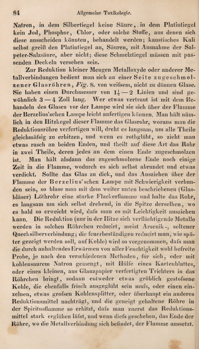 Natron, in «lern Silbertiegel keine Säure,,in dem Platintiegel kein Jod, Phosphor, Chlor, oder solche Stoffe, aus denen sich diese ausscheidcn könnten, behandelt werden; kaustisches Kali selbst greift den Platintiegel an, Säuren, mit Ausnahme der Sal¬ peter-Salzsäure, aber nicht; diese Schmelztiegel müssen mit pas¬ senden Deckeln versehen sein. Zur Reduktion kleiner Mengen Metalloxyde oder anderer Me¬ tallverbindungen bedient man sich an einer Seite zu ge schmol¬ zen er Glasröhren, Fig. 8. von weifsem, nicht zu dünnen Glase. Sie haben einen Durchmesser von — 2 Linien und sind ge¬ wöhnlich 3 — 4 Zoll lang. Wer etwas vertraut ist mit dem Be¬ handeln des Glases vor der Lampe wird sie sich über der Flamme der Berzeiius’schcn Lampe leicht anfertigen können. Man hält näm¬ lich in den Hitzkegel dieser Flamme das Glasrohr, woraus man die Reduktionsröhre verfertigen will, dreht es langsam, um alle Theile gleichmäfsig zu erhitzen, und wenn es rothgliiht, so zieht man etwas rasch an beiden Enden, und tlieilt auf diese Art das Rohr in zwei Theile, deren jedes an dem einen Ende zugeschmolzen ist. Man hält alsdann das zugeschmolzene Ende noch einige Zeit in die Flamme, wodurch es sich selbst abrundet und etwas verdickt. Sollte das Glas zu dick, und das Ausziehen über der Flamme der Rerzelius5sehen Lampe mit Schwierigkeit verbun¬ den sein, so blase man mit dem weiter unten beschriebenen (Glas¬ bläser) Löthrohr eine starke Flackerflamme und halte das Rohr, es langsam um sich seihst drehend, in die Spitze derselben, wo es bald so erweicht wird, dafs man es mit Leichtigkeit ansziehen kann. Die Reduktion (nur in der Hitze sich verflüchtigende Metalle werden in solchen Röhrchen reducirt, meist Arsenik-, seltener Quecksilberverbindung; die feuerbeständigen reducirt man, wie spä¬ ter gezeigt werden soll, auf Kohle) w ird so vorgenommen, dafs man die durch anhaltendes Erw ärmen von aller Feuchtigkeit w ohl befreite Probe, je nach den verschiedenen Methoden, für sich, oder mit kohlensaurcm Natron gemengt, mit Hülfe eines Kartenblattes, oder eines kleinen, aus Glanzpapier verfertigten Trichters in das Röhrchen bringt, sodann entweder etwas gröblich gestofsene Kohle, die ebenfalls frisch ausgeglüht sein mufs, oder einen ein¬ zelnen, etwas grofsen Kohlensplitter, oder überhaupt ein anderes Reduktionsmittel nachträgt, und die geneigt gehaltene Röhre in der Spiritusflamme so erhitzt, dafs man zuerst das Reduktions¬ mittel stark erglühen läfst, und wenn diefs geschehen, das Ende der Röhre, wo die Metall Verbindung sich befindet, der Flamme aussetzt.