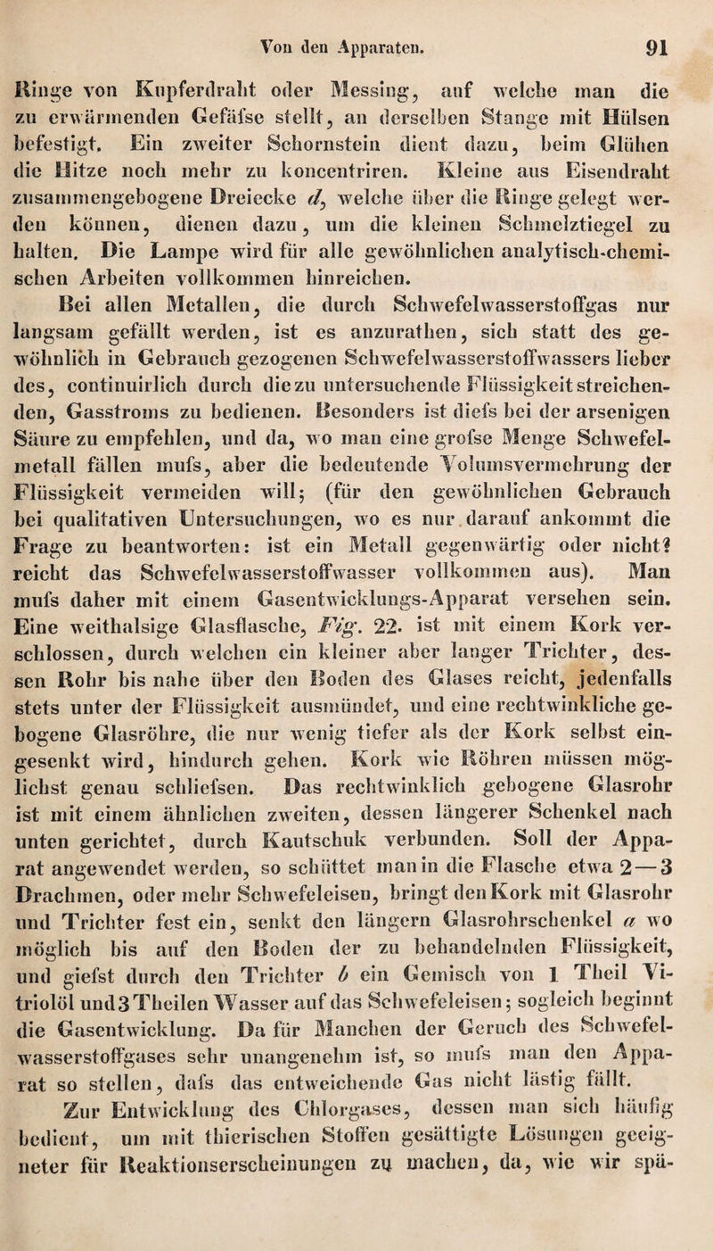 Hinge von Knpferdralit oder Messing, auf welche man die zu erwärmenden Gefäfse stellt, an derselben Stange mit Hülsen befestigt. Ein zweiter Schornstein dient dazu, beim Glühen die Hitze noch mehr zu koncentriren. Kleine aus Eisendraht zusammengebogene Dreiecke welche über die Ringe gelegt wer¬ den können, dienen dazu, um die kleinen Schmclztiegel zu halten. Die Lampe wird für alle gewöhnlichen analytisch-chemi¬ schen Arbeiten vollkommen hinreichen. Bei allen Metallen, die durch Schwefelwasserstoffgas nur langsam gefällt werden, ist es anzurathen, sich statt des ge¬ wöhnlich in Gebrauch gezogenen Schwefelwasserstoffwassers lieber des, continuirlich durch die zu untersuchende Flüssigkeit streichen¬ den, Gasstroms zu bedienen. Besonders ist diefs bei der arsenigen Säure zu empfehlen, und da, w o man eine grofse Menge Schwefel- rnetall fällen mufs, aber die bedeutende Yolumsvermchrung der Flüssigkeit vermeiden will; (für den gewöhnlichen Gebrauch bei qualitativen Untersuchungen, wo es nur darauf ankommt die Frage zu beantworten: ist ein Metall gegenwärtig oder nicht? reicht das Schwefelwasserstoffwasser vollkommen aus). Man mufs daher mit einem Gascntwicklungs-Apparat versehen sein. Eine weithalsige Glasflasche, Fig. 22. ist mit einem Kork ver¬ schlossen, durch welchen ein kleiner aber langer Trichter, des¬ sen Hohr bis nahe über den Boden des Glases reicht, jedenfalls stets unter der Flüssigkeit ausmündet, und eine rechtwinkliclie ge¬ bogene Glasröhre, die nur wenig tiefer als der Kork selbst ein¬ gesenkt wird, hindurch gehen. Kork wie Röhren müssen mög¬ lichst genau schliefsen. Das rechtwdnklich gebogene Glasrohr ist mit einem ähnlichen zweiten, dessen längerer Schenkel nach unten gerichtet, durch Kautschuk verbunden. Soll der Appa¬ rat angewendet w erden, so schüttet man in die Flasche etw a 2 — 3 Drachmen, oder mehr Schw efeleisen, bringt den Kork mit Glasrohr und Trichter fest ein, senkt den längern Glasrohrschenkcl a wo möglich bis auf den Boden der zu behandelnden Flüssigkeit, und giefst durch den Trichter h ein Gemisch von 1 Theil Vi¬ triolöl undSTheilen Wasser auf das Sehw efeleisen; sogleich beginnt die Gasentwicklung. Da für Manchen der Geruch des Scbwefel- wasserstoffgases sehr unangenehm ist, so inuls man den Appa¬ rat so stellen, dafs das entweichende Gas nicht lästig fällt. Zur Entwicklung des Chlorgases, dessen man sich häufig bedient, um mit thicrischen Stoffen gesättigte Lösungen geeig¬ neter für Reaktionserscheinungeil zu machen, da, wie wir spä-
