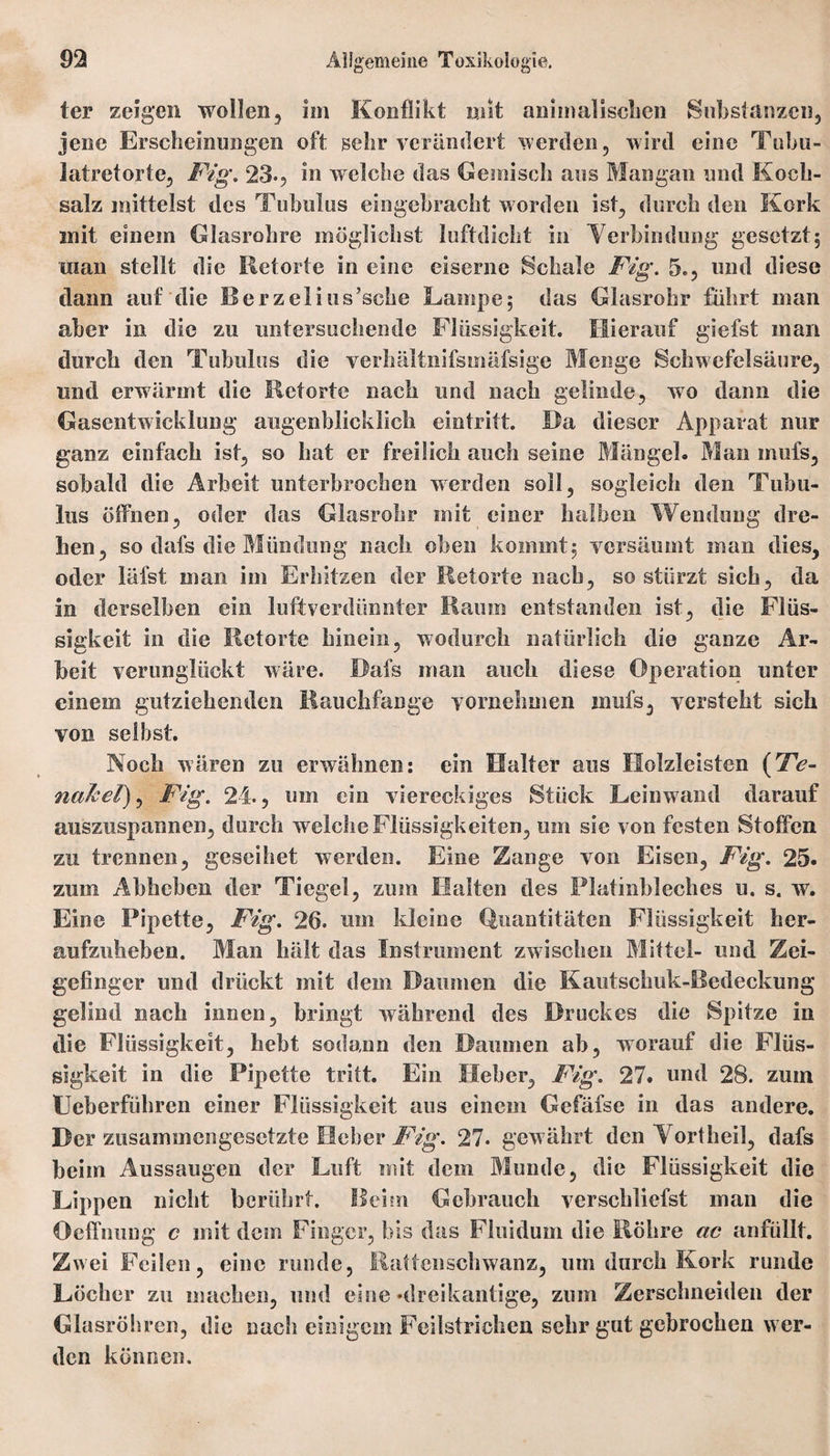ter zeigen wollen, im Konflikt mit animalischen Substanzen, jene Erscheinungen oft gehr verändert werden, wird eine Tobn- latretorte, Fig. 23», in welche das Gemisch aus Mangan und Koch¬ salz mittelst des Tubulus eingebracht worden ist, durch den Kork anit einem Glasrohre möglichst luftdicht in Verbindung gesetzt; man stellt die Retorte in eine eiserne Schale Fig. 5., und diese dann auf die Berzelius’sche Lampe; das Glasrohr führt man aber in die zu untersuchende Flüssigkeit. Hierauf giefst man durch den Tubulus die verhältnifsmäfsige Menge Schwefelsäure, und erwärmt die Retorte nach und nach gelinde, wo dann die Gasentwicklung augenblicklich eintritt. Da dieser Apparat nur ganz einfach ist, so hat er freilich auch seine Mängel. Man mul's, sobald die Arbeit unterbrochen werden soll, sogleich den Tubu¬ lus öffnen, oder das Glasrohr mit einer halben Wendung dre¬ hen, so dafs die Mündung nach oben kommt; versäumt man dies, oder läfst man im Erhitzen der Retorte nach, so stürzt sich, da in derselben ein luftverdünnter Raum entstanden ist, die Flüs¬ sigkeit in die Retorte hinein, wodurch natürlich die ganze Ar¬ beit verunglückt wäre. Dafs man auch diese Operation unter einem gutziehenden Rauchfange vornehmen mufs, versteht sich von selbst. Noch wären zu erwähnen: ein Halter aus Holzleisten (T?- nakel), Fig. 24., um ein viereckiges Stück Leinwand darauf auszuspannen, durch welche Flüssigkeiten, um sie von festen Stoffen zu trennen, geseihet werden. Eine Zange von Eisen, Fig. 25. zum Abheben der Tiegel, zum Malten des Platinbleches u. s. w. Eine Pipette, Fig. 26. um kleine Quantitäten Flüssigkeit her- aufzuheben. Man hält das Instrument zwischen Mittel- und Zei¬ gefinger und drückt mit dem Daumen die Kautschuk-Bedeckung gelind nach innen, bringt während des Druckes die Spitze in die Flüssigkeit, hebt sodann den Daumen ab, worauf die Flüs¬ sigkeit in die Pipette tritt. Ein Heber, Fig. 27. und 28. zum Ueberführen einer Flüssigkeit aus einem Gefäfse in das andere. Der zusammengesetzte Heber Fig. 27. gew ährt den Vortheil, dafs beim Aussaugen der Luft mit dem Munde, die Flüssigkeit die Lippen nicht berührt. Beim Gebrauch verschliefst man die Oeffnung c mit dem Finger, bis das Fluidum die Röhre ac anfüllt. Zwei Feilen, eine runde, Rattenschwanz, um durch Kork runde Löcher zu machen, und eine »dreikantige, zmn Zerschneiden der Gla sröhren, die nach einigem Feilstrichen sehr gut gebrochen w er¬ den können.